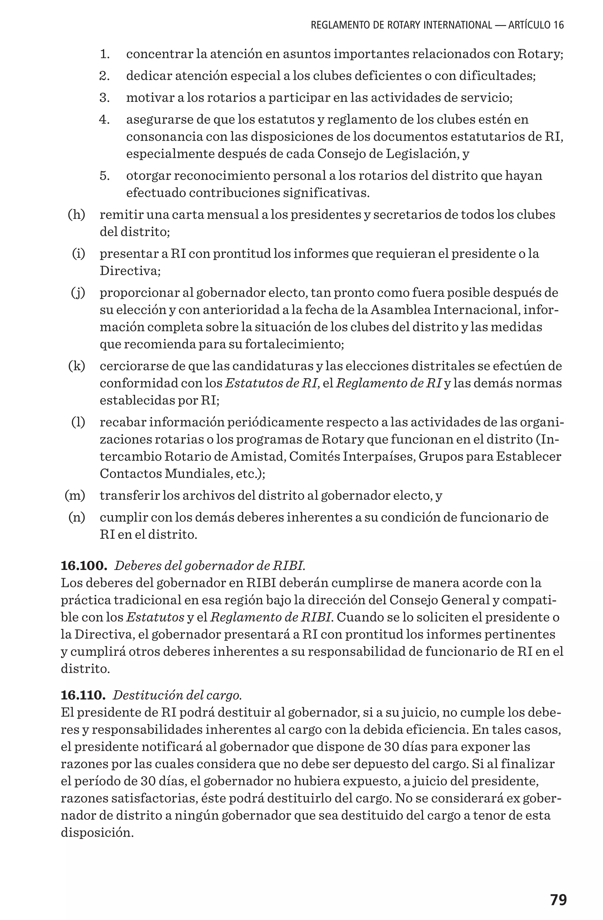 79
	 1. 	 concentrar la atención en asuntos importantes relacionados con Rotary;
	 2. 	 dedicar atención especial a los clubes deficientes o con dificultades;
	 3. 	 motivar a los rotarios a participar en las actividades de servicio;
	 4. 	 asegurarse de que los estatutos y reglamento de los clubes estén en
consonancia con las disposiciones de los documentos estatutarios de RI,
especialmente después de cada Consejo de Legislación, y
	 5. 	 otorgar reconocimiento personal a los rotarios del distrito que hayan
efectuado contribuciones significativas.
	 (h) 	 remitir una carta mensual a los presidentes y secretarios de todos los clubes
del distrito;
	 (i) 	 presentar a RI con prontitud los informes que requieran el presidente o la
Directiva;
	 (j) 	 proporcionar al gobernador electo, tan pronto como fuera posible después de
su elección y con anterioridad a la fecha de la Asamblea Internacional, infor-
mación completa sobre la situación de los clubes del distrito y las medidas
que recomienda para su fortalecimiento;
	 (k) 	 cerciorarse de que las candidaturas y las elecciones distritales se efectúen de
conformidad con los Estatutos de RI, el Reglamento de RI y las demás normas
establecidas por RI;
	 (l) 	 recabar información periódicamente respecto a las actividades de las organi-
zaciones rotarias o los programas de Rotary que funcionan en el distrito (In-
tercambio Rotario de Amistad, Comités Interpaíses, Grupos para Establecer
Contactos Mundiales, etc.);
	(m)	 transferir los archivos del distrito al gobernador electo, y
	 (n) 	 cumplir con los demás deberes inherentes a su condición de funcionario de
RI en el distrito.
16.100. Deberes del gobernador de RIBI.
Los deberes del gobernador en RIBI deberán cumplirse de manera acorde con la
práctica tradicional en esa región bajo la dirección del Consejo General y compati-
ble con los Estatutos y el Reglamento de RIBI. Cuando se lo soliciten el presidente o
la Directiva, el gobernador presentará a RI con prontitud los informes pertinentes
y cumplirá otros deberes inherentes a su responsabilidad de funcionario de RI en el
distrito.
16.110. Destitución del cargo.
El presidente de RI podrá destituir al gobernador, si a su juicio, no cumple los debe-
res y responsabilidades inherentes al cargo con la debida eficiencia. En tales casos,
el presidente notificará al gobernador que dispone de 30 días para exponer las
razones por las cuales considera que no debe ser depuesto del cargo. Si al finalizar
el período de 30 días, el gobernador no hubiera expuesto, a juicio del presidente,
razones satisfactorias, éste podrá destituirlo del cargo. No se considerará ex gober-
nador de distrito a ningún gobernador que sea destituido del cargo a tenor de esta
disposición.
REGLAMENTO DE ROTARY INTERNATIONAL — ARTÍCULO 16
 