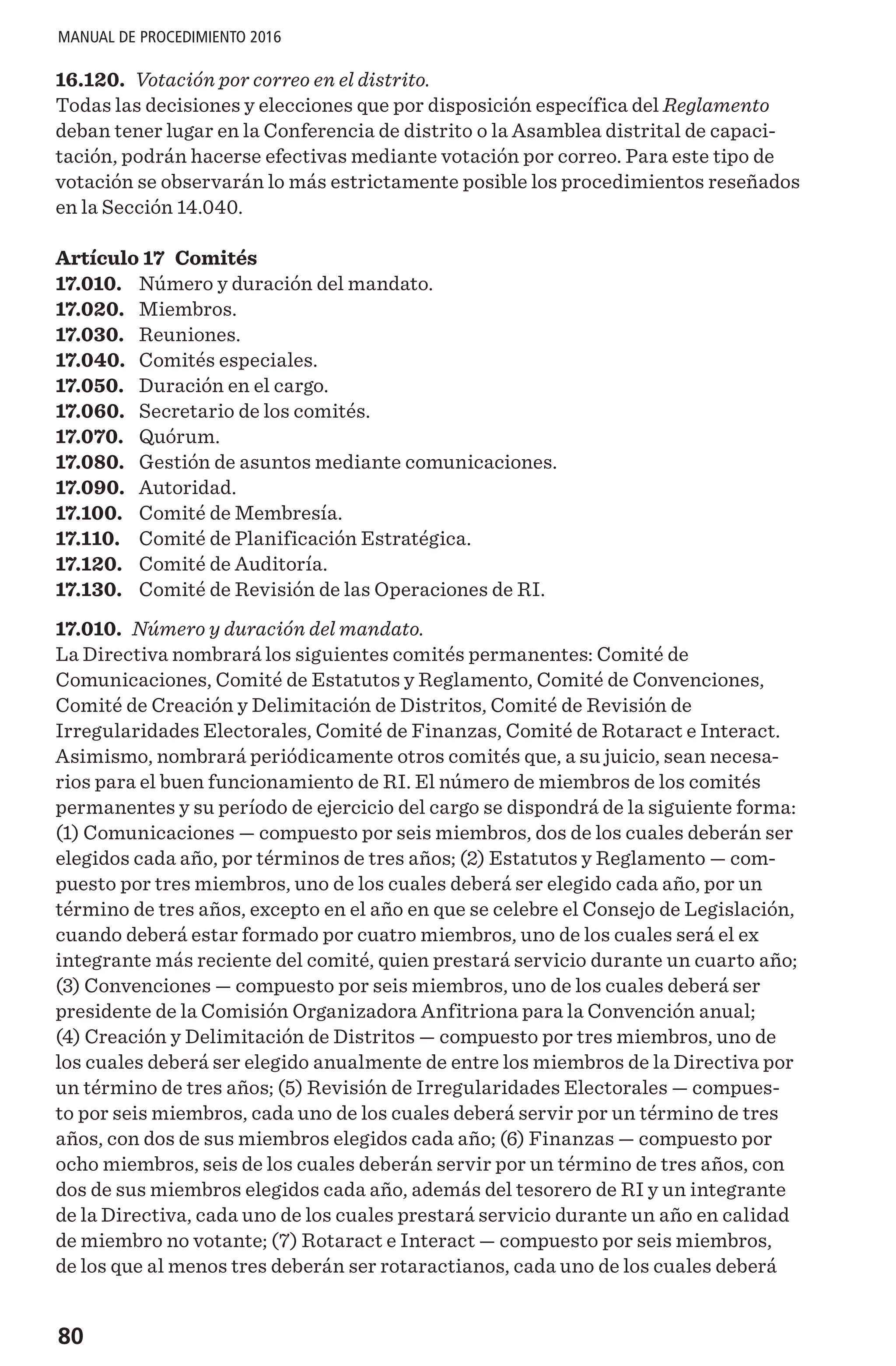 80
MANUAL DE PROCEDIMIENTO 2016
16.120. Votación por correo en el distrito.
Todas las decisiones y elecciones que por disposición específica del Reglamento
deban tener lugar en la Conferencia de distrito o la Asamblea distrital de capaci-
tación, podrán hacerse efectivas mediante votación por correo. Para este tipo de
votación se observarán lo más estrictamente posible los procedimientos reseñados
en la Sección 14.040.
Artículo 17 Comités
17.010.	 Número y duración del mandato.
17.020.	 Miembros.
17.030.	 Reuniones.
17.040.	 Comités especiales.
17.050.	 Duración en el cargo.
17.060.	 Secretario de los comités.
17.070.	 Quórum.
17.080.	 Gestión de asuntos mediante comunicaciones.
17.090.	 Autoridad.
17.100.	 Comité de Membresía.
17.110.	 Comité de Planificación Estratégica.
17.120.	 Comité de Auditoría.
17.130.	 Comité de Revisión de las Operaciones de RI.
17.010. Número y duración del mandato.
La Directiva nombrará los siguientes comités permanentes: Comité de
Comunicaciones, Comité de Estatutos y Reglamento, Comité de Convenciones,
Comité de Creación y Delimitación de Distritos, Comité de Revisión de
Irregularidades Electorales, Comité de Finanzas, Comité de Rotaract e Interact.
Asimismo, nombrará periódicamente otros comités que, a su juicio, sean necesa-
rios para el buen funcionamiento de RI. El número de miembros de los comités
permanentes y su período de ejercicio del cargo se dispondrá de la siguiente forma:
(1) Comunicaciones — compuesto por seis miembros, dos de los cuales deberán ser
elegidos cada año, por términos de tres años; (2) Estatutos y Reglamento — com-
puesto por tres miembros, uno de los cuales deberá ser elegido cada año, por un
término de tres años, excepto en el año en que se celebre el Consejo de Legislación,
cuando deberá estar formado por cuatro miembros, uno de los cuales será el ex
integrante más reciente del comité, quien prestará servicio durante un cuarto año;
(3) Convenciones — compuesto por seis miembros, uno de los cuales deberá ser
presidente de la Comisión Organizadora Anfitriona para la Convención anual;
(4) Creación y Delimitación de Distritos — compuesto por tres miembros, uno de
los cuales deberá ser elegido anualmente de entre los miembros de la Directiva por
un término de tres años; (5) Revisión de Irregularidades Electorales — compues-
to por seis miembros, cada uno de los cuales deberá servir por un término de tres
años, con dos de sus miembros elegidos cada año; (6) Finanzas — compuesto por
ocho miembros, seis de los cuales deberán servir por un término de tres años, con
dos de sus miembros elegidos cada año, además del tesorero de RI y un integrante
de la Directiva, cada uno de los cuales prestará servicio durante un año en calidad
de miembro no votante; (7) Rotaract e Interact — compuesto por seis miembros,
de los que al menos tres deberán ser rotaractianos, cada uno de los cuales deberá
 