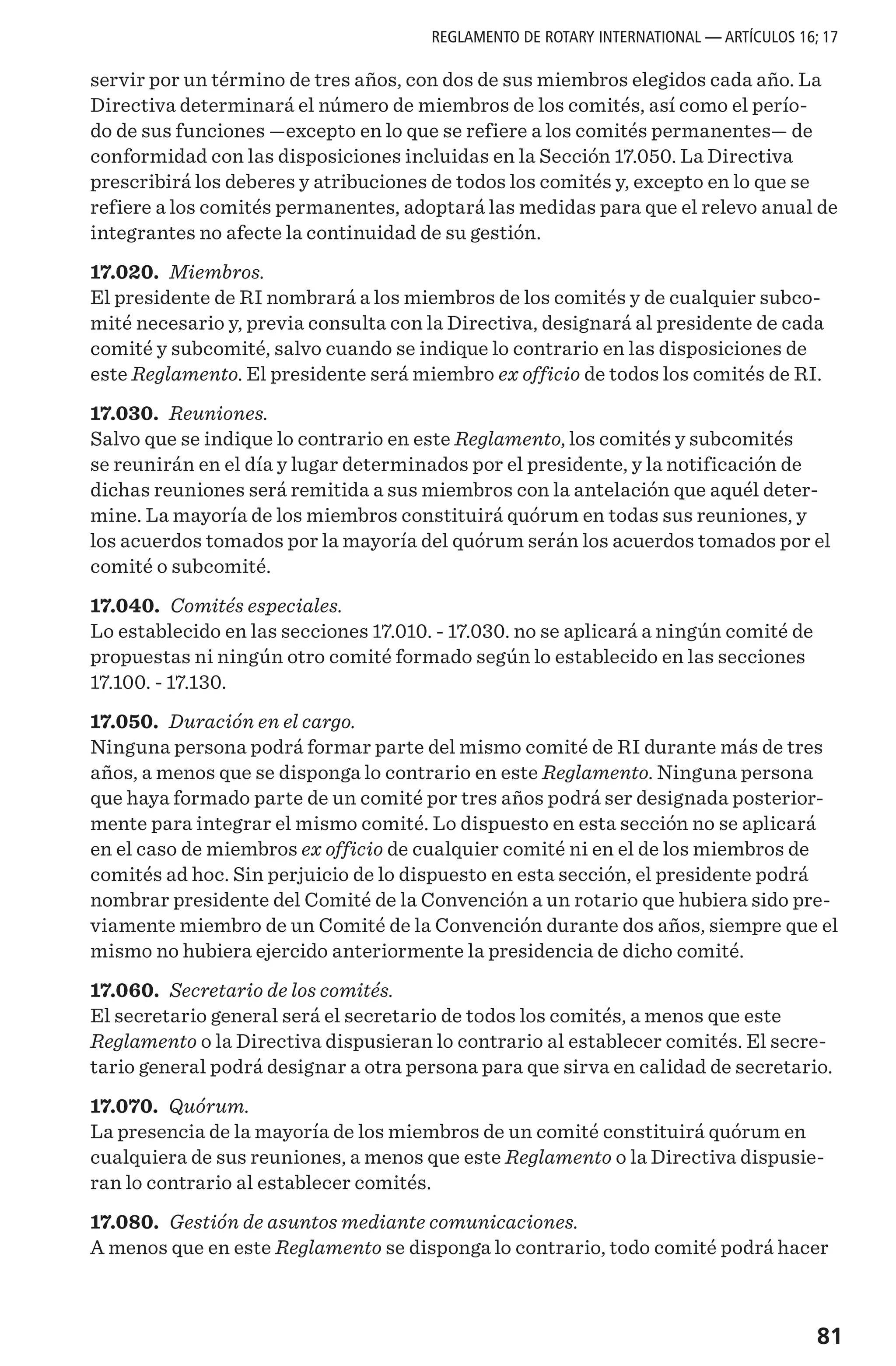 81
servir por un término de tres años, con dos de sus miembros elegidos cada año. La
Directiva determinará el número de miembros de los comités, así como el perío-
do de sus funciones —excepto en lo que se refiere a los comités permanentes— de
conformidad con las disposiciones incluidas en la Sección 17.050. La Directiva
prescribirá los deberes y atribuciones de todos los comités y, excepto en lo que se
refiere a los comités permanentes, adoptará las medidas para que el relevo anual de
integrantes no afecte la continuidad de su gestión.
17.020. Miembros.
El presidente de RI nombrará a los miembros de los comités y de cualquier subco-
mité necesario y, previa consulta con la Directiva, designará al presidente de cada
comité y subcomité, salvo cuando se indique lo contrario en las disposiciones de
este Reglamento. El presidente será miembro ex officio de todos los comités de RI.
17.030. Reuniones.
Salvo que se indique lo contrario en este Reglamento, los comités y subcomités
se reunirán en el día y lugar determinados por el presidente, y la notificación de
dichas reuniones será remitida a sus miembros con la antelación que aquél deter-
mine. La mayoría de los miembros constituirá quórum en todas sus reuniones, y
los acuerdos tomados por la mayoría del quórum serán los acuerdos tomados por el
comité o subcomité.
17.040. Comités especiales.
Lo establecido en las secciones 17.010. - 17.030. no se aplicará a ningún comité de
propuestas ni ningún otro comité formado según lo establecido en las secciones
17.100. - 17.130.
17.050. Duración en el cargo.
Ninguna persona podrá formar parte del mismo comité de RI durante más de tres
años, a menos que se disponga lo contrario en este Reglamento. Ninguna persona
que haya formado parte de un comité por tres años podrá ser designada posterior-
mente para integrar el mismo comité. Lo dispuesto en esta sección no se aplicará
en el caso de miembros ex officio de cualquier comité ni en el de los miembros de
comités ad hoc. Sin perjuicio de lo dispuesto en esta sección, el presidente podrá
nombrar presidente del Comité de la Convención a un rotario que hubiera sido pre-
viamente miembro de un Comité de la Convención durante dos años, siempre que el
mismo no hubiera ejercido anteriormente la presidencia de dicho comité.
17.060. Secretario de los comités.
El secretario general será el secretario de todos los comités, a menos que este
Reglamento o la Directiva dispusieran lo contrario al establecer comités. El secre-
tario general podrá designar a otra persona para que sirva en calidad de secretario.
17.070. Quórum.
La presencia de la mayoría de los miembros de un comité constituirá quórum en
cualquiera de sus reuniones, a menos que este Reglamento o la Directiva dispusie-
ran lo contrario al establecer comités.
17.080. Gestión de asuntos mediante comunicaciones.
A menos que en este Reglamento se disponga lo contrario, todo comité podrá hacer
REGLAMENTO DE ROTARY INTERNATIONAL — ARTÍCULOS 16; 17
 