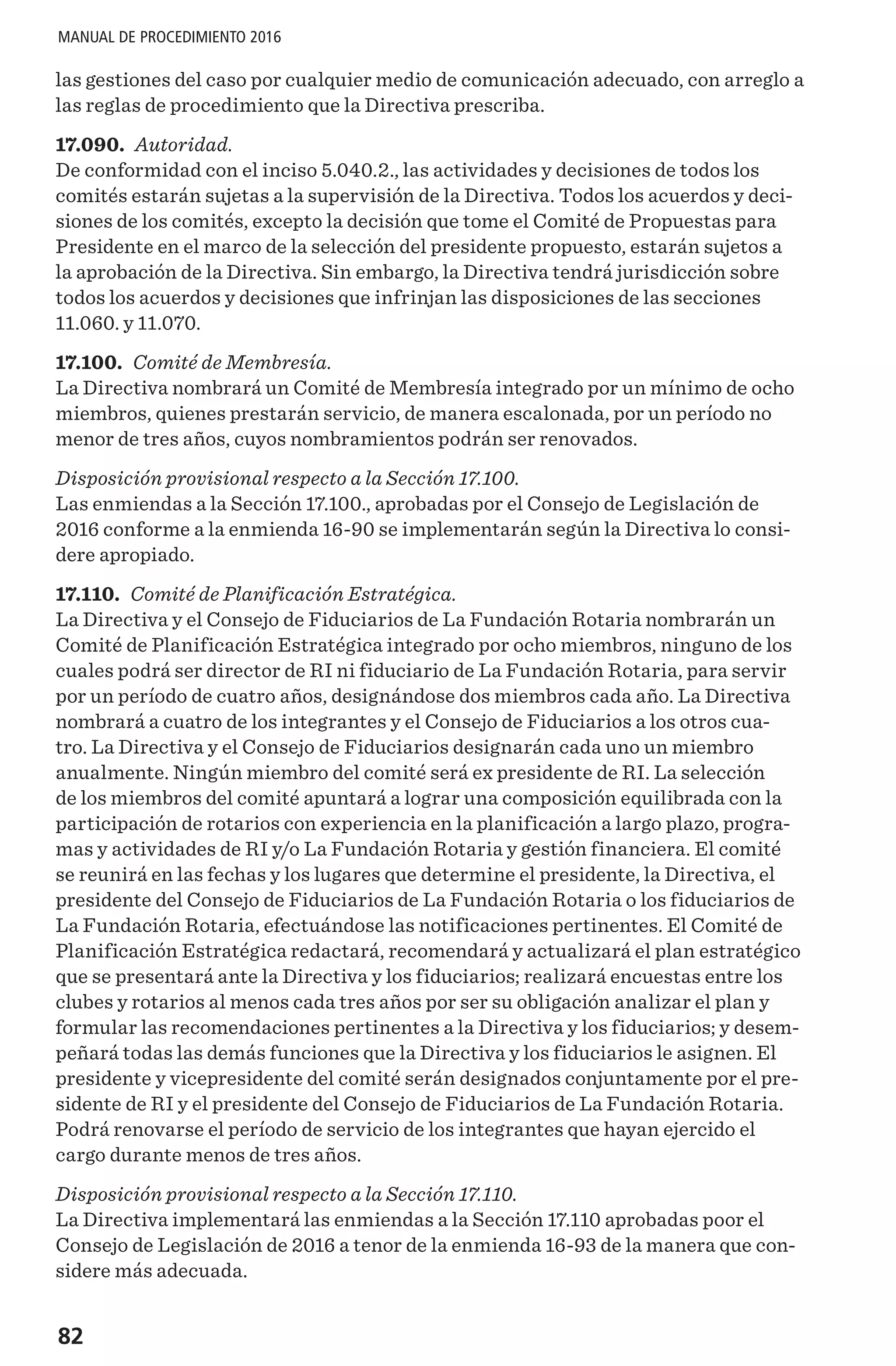 82
MANUAL DE PROCEDIMIENTO 2016
las gestiones del caso por cualquier medio de comunicación adecuado, con arreglo a
las reglas de procedimiento que la Directiva prescriba.
17.090. Autoridad.
De conformidad con el inciso 5.040.2., las actividades y decisiones de todos los
comités estarán sujetas a la supervisión de la Directiva. Todos los acuerdos y deci-
siones de los comités, excepto la decisión que tome el Comité de Propuestas para
Presidente en el marco de la selección del presidente propuesto, estarán sujetos a
la aprobación de la Directiva. Sin embargo, la Directiva tendrá jurisdicción sobre
todos los acuerdos y decisiones que infrinjan las disposiciones de las secciones
11.060. y 11.070.
17.100. Comité de Membresía.
La Directiva nombrará un Comité de Membresía integrado por un mínimo de ocho
miembros, quienes prestarán servicio, de manera escalonada, por un período no
menor de tres años, cuyos nombramientos podrán ser renovados.
Disposición provisional respecto a la Sección 17.100.
Las enmiendas a la Sección 17.100., aprobadas por el Consejo de Legislación de
2016 conforme a la enmienda 16-90 se implementarán según la Directiva lo consi-
dere apropiado.
17.110. Comité de Planificación Estratégica.
La Directiva y el Consejo de Fiduciarios de La Fundación Rotaria nombrarán un
Comité de Planificación Estratégica integrado por ocho miembros, ninguno de los
cuales podrá ser director de RI ni fiduciario de La Fundación Rotaria, para servir
por un período de cuatro años, designándose dos miembros cada año. La Directiva
nombrará a cuatro de los integrantes y el Consejo de Fiduciarios a los otros cua-
tro. La Directiva y el Consejo de Fiduciarios designarán cada uno un miembro
anualmente. Ningún miembro del comité será ex presidente de RI. La selección
de los miembros del comité apuntará a lograr una composición equilibrada con la
participación de rotarios con experiencia en la planificación a largo plazo, progra-
mas y actividades de RI y/o La Fundación Rotaria y gestión financiera. El comité
se reunirá en las fechas y los lugares que determine el presidente, la Directiva, el
presidente del Consejo de Fiduciarios de La Fundación Rotaria o los fiduciarios de
La Fundación Rotaria, efectuándose las notificaciones pertinentes. El Comité de
Planificación Estratégica redactará, recomendará y actualizará el plan estratégico
que se presentará ante la Directiva y los fiduciarios; realizará encuestas entre los
clubes y rotarios al menos cada tres años por ser su obligación analizar el plan y
formular las recomendaciones pertinentes a la Directiva y los fiduciarios; y desem-
peñará todas las demás funciones que la Directiva y los fiduciarios le asignen. El
presidente y vicepresidente del comité serán designados conjuntamente por el pre-
sidente de RI y el presidente del Consejo de Fiduciarios de La Fundación Rotaria.
Podrá renovarse el período de servicio de los integrantes que hayan ejercido el
cargo durante menos de tres años.
Disposición provisional respecto a la Sección 17.110.
La Directiva implementará las enmiendas a la Sección 17.110 aprobadas poor el
Consejo de Legislación de 2016 a tenor de la enmienda 16-93 de la manera que con-
sidere más adecuada.
 