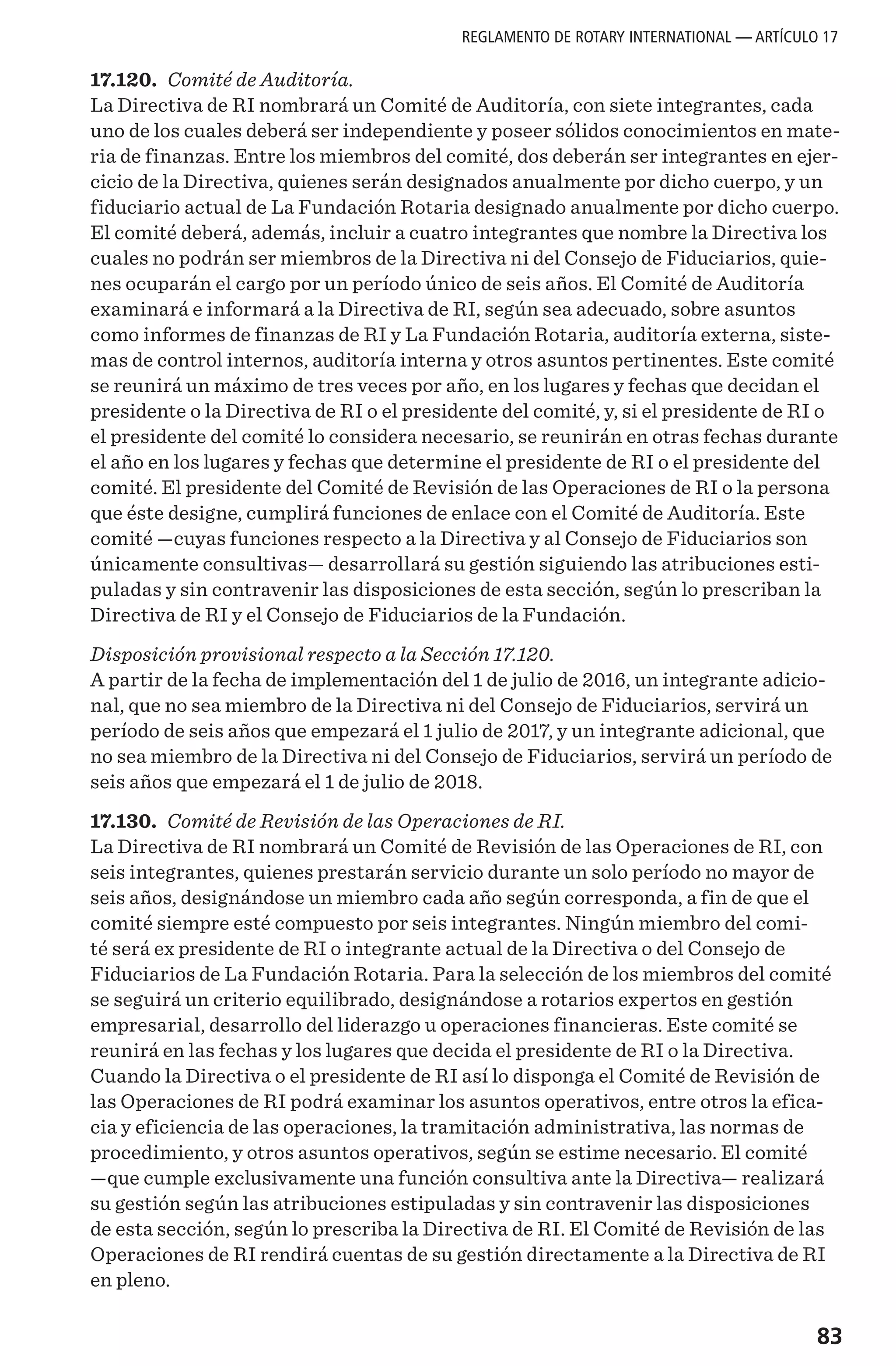 83
17.120. Comité de Auditoría.
La Directiva de RI nombrará un Comité de Auditoría, con siete integrantes, cada
uno de los cuales deberá ser independiente y poseer sólidos conocimientos en mate-
ria de finanzas. Entre los miembros del comité, dos deberán ser integrantes en ejer-
cicio de la Directiva, quienes serán designados anualmente por dicho cuerpo, y un
fiduciario actual de La Fundación Rotaria designado anualmente por dicho cuerpo.
El comité deberá, además, incluir a cuatro integrantes que nombre la Directiva los
cuales no podrán ser miembros de la Directiva ni del Consejo de Fiduciarios, quie-
nes ocuparán el cargo por un período único de seis años. El Comité de Auditoría
examinará e informará a la Directiva de RI, según sea adecuado, sobre asuntos
como informes de finanzas de RI y La Fundación Rotaria, auditoría externa, siste-
mas de control internos, auditoría interna y otros asuntos pertinentes. Este comité
se reunirá un máximo de tres veces por año, en los lugares y fechas que decidan el
presidente o la Directiva de RI o el presidente del comité, y, si el presidente de RI o
el presidente del comité lo considera necesario, se reunirán en otras fechas durante
el año en los lugares y fechas que determine el presidente de RI o el presidente del
comité. El presidente del Comité de Revisión de las Operaciones de RI o la persona
que éste designe, cumplirá funciones de enlace con el Comité de Auditoría. Este
comité —cuyas funciones respecto a la Directiva y al Consejo de Fiduciarios son
únicamente consultivas— desarrollará su gestión siguiendo las atribuciones esti-
puladas y sin contravenir las disposiciones de esta sección, según lo prescriban la
Directiva de RI y el Consejo de Fiduciarios de la Fundación.
Disposición provisional respecto a la Sección 17.120.
A partir de la fecha de implementación del 1 de julio de 2016, un integrante adicio-
nal, que no sea miembro de la Directiva ni del Consejo de Fiduciarios, servirá un
período de seis años que empezará el 1 julio de 2017, y un integrante adicional, que
no sea miembro de la Directiva ni del Consejo de Fiduciarios, servirá un período de
seis años que empezará el 1 de julio de 2018.
17.130. Comité de Revisión de las Operaciones de RI.
La Directiva de RI nombrará un Comité de Revisión de las Operaciones de RI, con
seis integrantes, quienes prestarán servicio durante un solo período no mayor de
seis años, designándose un miembro cada año según corresponda, a fin de que el
comité siempre esté compuesto por seis integrantes. Ningún miembro del comi-
té será ex presidente de RI o integrante actual de la Directiva o del Consejo de
Fiduciarios de La Fundación Rotaria. Para la selección de los miembros del comité
se seguirá un criterio equilibrado, designándose a rotarios expertos en gestión
empresarial, desarrollo del liderazgo u operaciones financieras. Este comité se
reunirá en las fechas y los lugares que decida el presidente de RI o la Directiva.
Cuando la Directiva o el presidente de RI así lo disponga el Comité de Revisión de
las Operaciones de RI podrá examinar los asuntos operativos, entre otros la efica-
cia y eficiencia de las operaciones, la tramitación administrativa, las normas de
procedimiento, y otros asuntos operativos, según se estime necesario. El comité
—que cumple exclusivamente una función consultiva ante la Directiva— realizará
su gestión según las atribuciones estipuladas y sin contravenir las disposiciones
de esta sección, según lo prescriba la Directiva de RI. El Comité de Revisión de las
Operaciones de RI rendirá cuentas de su gestión directamente a la Directiva de RI
en pleno.
REGLAMENTO DE ROTARY INTERNATIONAL — ARTÍCULO 17
 