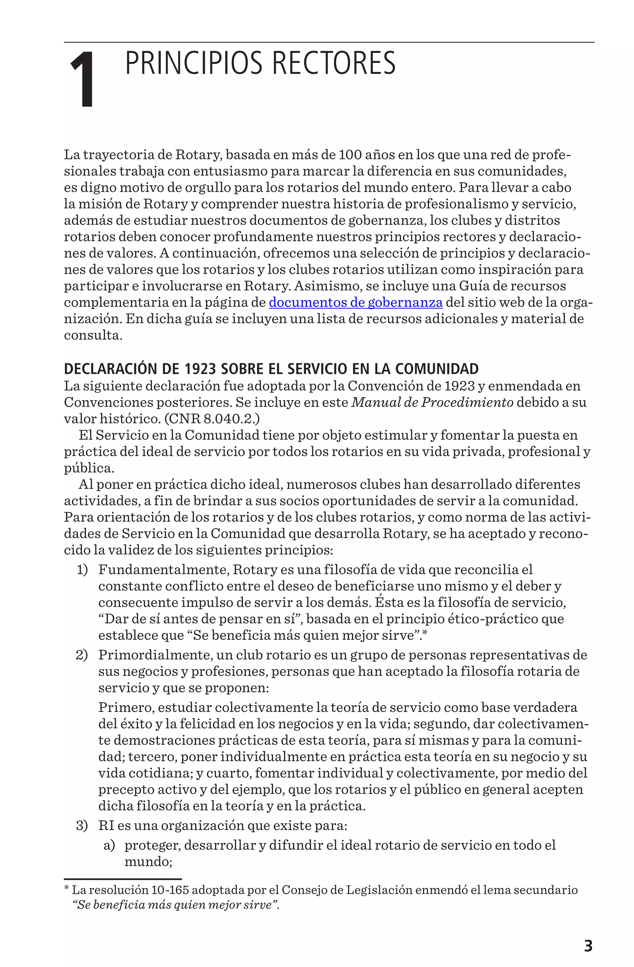 3
1 
PRINCIPIOS RECTORES
La trayectoria de Rotary, basada en más de 100 años en los que una red de profe-
sionales trabaja con entusiasmo para marcar la diferencia en sus comunidades,
es digno motivo de orgullo para los rotarios del mundo entero. Para llevar a cabo
la misión de Rotary y comprender nuestra historia de profesionalismo y servicio,
además de estudiar nuestros documentos de gobernanza, los clubes y distritos
rotarios deben conocer profundamente nuestros principios rectores y declaracio-
nes de valores. A continuación, ofrecemos una selección de principios y declaracio-
nes de valores que los rotarios y los clubes rotarios utilizan como inspiración para
participar e involucrarse en Rotary. Asimismo, se incluye una Guía de recursos
complementaria en la página de documentos de gobernanza del sitio web de la orga-
nización. En dicha guía se incluyen una lista de recursos adicionales y material de
consulta.
DECLARACIÓN DE 1923 SOBRE EL SERVICIO EN LA COMUNIDAD
La siguiente declaración fue adoptada por la Convención de 1923 y enmendada en
Convenciones posteriores. Se incluye en este Manual de Procedimiento debido a su
valor histórico. (CNR 8.040.2.)
El Servicio en la Comunidad tiene por objeto estimular y fomentar la puesta en
práctica del ideal de servicio por todos los rotarios en su vida privada, profesional y
pública.
Al poner en práctica dicho ideal, numerosos clubes han desarrollado diferentes
actividades, a fin de brindar a sus socios oportunidades de servir a la comunidad.
Para orientación de los rotarios y de los clubes rotarios, y como norma de las activi-
dades de Servicio en la Comunidad que desarrolla Rotary, se ha aceptado y recono-
cido la validez de los siguientes principios:
	1)	 Fundamentalmente, Rotary es una filosofía de vida que reconcilia el
constante conflicto entre el deseo de beneficiarse uno mismo y el deber y
consecuente impulso de servir a los demás. Ésta es la filosofía de servicio,
“Dar de sí antes de pensar en sí”, basada en el principio ético-práctico que
establece que “Se beneficia más quien mejor sirve”.*
	2)	 Primordialmente, un club rotario es un grupo de personas representativas de
sus negocios y profesiones, personas que han aceptado la filosofía rotaria de
servicio y que se proponen:
		 Primero, estudiar colectivamente la teoría de servicio como base verdadera
del éxito y la felicidad en los negocios y en la vida; segundo, dar colectivamen-
te demostraciones prácticas de esta teoría, para sí mismas y para la comuni-
dad; tercero, poner individualmente en práctica esta teoría en su negocio y su
vida cotidiana; y cuarto, fomentar individual y colectivamente, por medio del
precepto activo y del ejemplo, que los rotarios y el público en general acepten
dicha filosofía en la teoría y en la práctica.
	3)	 RI es una organización que existe para:
	 a)	 proteger, desarrollar y difundir el ideal rotario de servicio en todo el
mundo;
* La resolución 10-165 adoptada por el Consejo de Legislación enmendó el lema secundario
“Se beneficia más quien mejor sirve”.
 