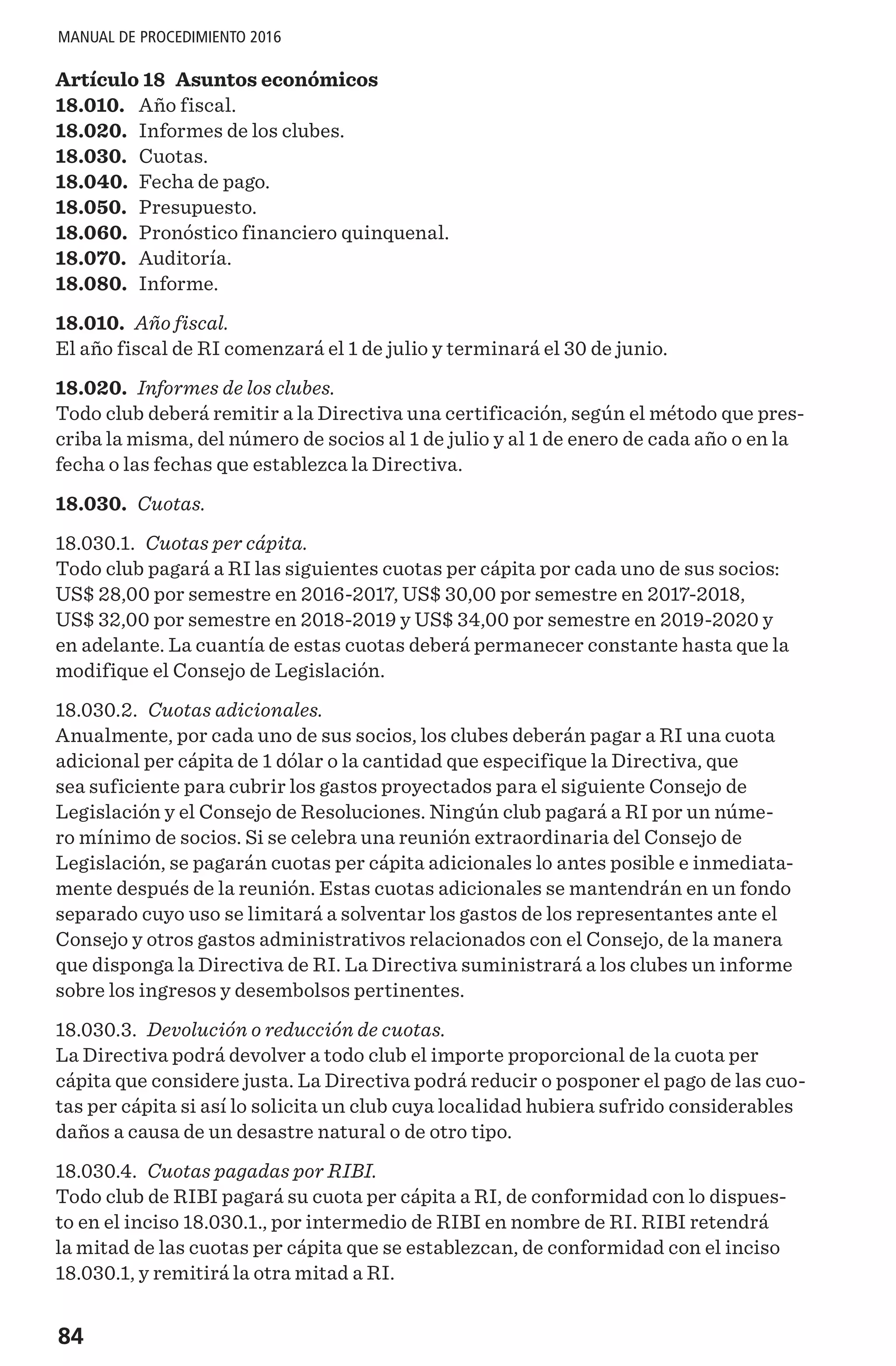 84
MANUAL DE PROCEDIMIENTO 2016
Artículo 18 Asuntos económicos
18.010.	 Año fiscal.
18.020.	 Informes de los clubes.
18.030.	 Cuotas.
18.040.	 Fecha de pago.
18.050.	 Presupuesto.
18.060.	 Pronóstico financiero quinquenal.
18.070.	 Auditoría.
18.080.	 Informe.
18.010. Año fiscal.
El año fiscal de RI comenzará el 1 de julio y terminará el 30 de junio.
18.020. Informes de los clubes.
Todo club deberá remitir a la Directiva una certificación, según el método que pres-
criba la misma, del número de socios al 1 de julio y al 1 de enero de cada año o en la
fecha o las fechas que establezca la Directiva.
18.030. Cuotas.
18.030.1. Cuotas per cápita.
Todo club pagará a RI las siguientes cuotas per cápita por cada uno de sus socios:
US$ 28,00 por semestre en 2016-2017, US$ 30,00 por semestre en 2017-2018,
US$ 32,00 por semestre en 2018-2019 y US$ 34,00 por semestre en 2019-2020 y
en adelante. La cuantía de estas cuotas deberá permanecer constante hasta que la
modifique el Consejo de Legislación.
18.030.2. Cuotas adicionales.
Anualmente, por cada uno de sus socios, los clubes deberán pagar a RI una cuota
adicional per cápita de 1 dólar o la cantidad que especifique la Directiva, que
sea suficiente para cubrir los gastos proyectados para el siguiente Consejo de
Legislación y el Consejo de Resoluciones. Ningún club pagará a RI por un núme-
ro mínimo de socios. Si se celebra una reunión extraordinaria del Consejo de
Legislación, se pagarán cuotas per cápita adicionales lo antes posible e inmediata-
mente después de la reunión. Estas cuotas adicionales se mantendrán en un fondo
separado cuyo uso se limitará a solventar los gastos de los representantes ante el
Consejo y otros gastos administrativos relacionados con el Consejo, de la manera
que disponga la Directiva de RI. La Directiva suministrará a los clubes un informe
sobre los ingresos y desembolsos pertinentes.
18.030.3. Devolución o reducción de cuotas.
La Directiva podrá devolver a todo club el importe proporcional de la cuota per
cápita que considere justa. La Directiva podrá reducir o posponer el pago de las cuo-
tas per cápita si así lo solicita un club cuya localidad hubiera sufrido considerables
daños a causa de un desastre natural o de otro tipo.
18.030.4. Cuotas pagadas por RIBI.
Todo club de RIBI pagará su cuota per cápita a RI, de conformidad con lo dispues-
to en el inciso 18.030.1., por intermedio de RIBI en nombre de RI. RIBI retendrá
la mitad de las cuotas per cápita que se establezcan, de conformidad con el inciso
18.030.1, y remitirá la otra mitad a RI.
 