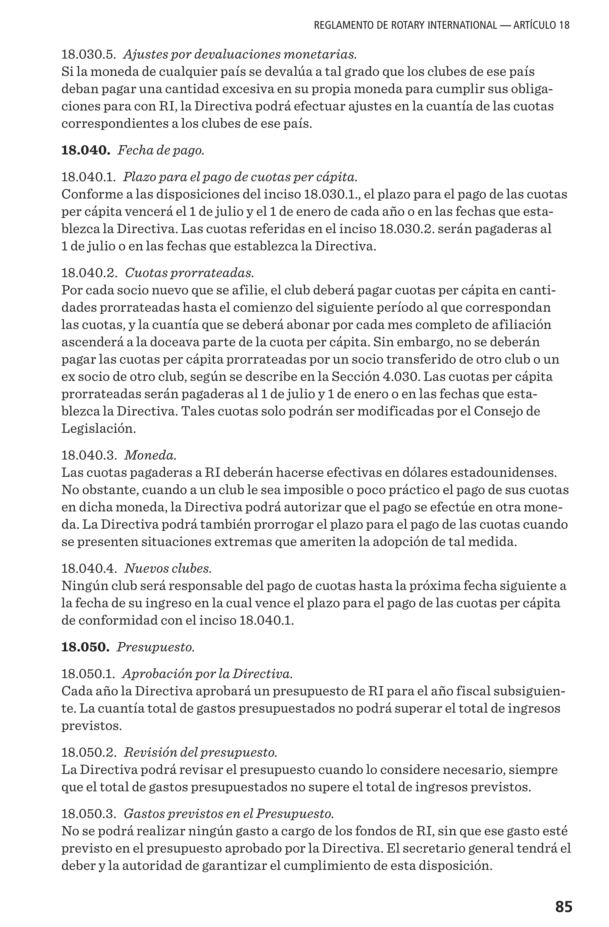 85
18.030.5. Ajustes por devaluaciones monetarias.
Si la moneda de cualquier país se devalúa a tal grado que los clubes de ese país
deban pagar una cantidad excesiva en su propia moneda para cumplir sus obliga-
ciones para con RI, la Directiva podrá efectuar ajustes en la cuantía de las cuotas
correspondientes a los clubes de ese país.
18.040. Fecha de pago.
18.040.1. Plazo para el pago de cuotas per cápita.
Conforme a las disposiciones del inciso 18.030.1., el plazo para el pago de las cuotas
per cápita vencerá el 1 de julio y el 1 de enero de cada año o en las fechas que esta-
blezca la Directiva. Las cuotas referidas en el inciso 18.030.2. serán pagaderas al
1 de julio o en las fechas que establezca la Directiva.
18.040.2. Cuotas prorrateadas.
Por cada socio nuevo que se afilie, el club deberá pagar cuotas per cápita en canti-
dades prorrateadas hasta el comienzo del siguiente período al que correspondan
las cuotas, y la cuantía que se deberá abonar por cada mes completo de afiliación
ascenderá a la doceava parte de la cuota per cápita. Sin embargo, no se deberán
pagar las cuotas per cápita prorrateadas por un socio transferido de otro club o un
ex socio de otro club, según se describe en la Sección 4.030. Las cuotas per cápita
prorrateadas serán pagaderas al 1 de julio y 1 de enero o en las fechas que esta-
blezca la Directiva. Tales cuotas solo podrán ser modificadas por el Consejo de
Legislación.
18.040.3. Moneda.
Las cuotas pagaderas a RI deberán hacerse efectivas en dólares estadounidenses.
No obstante, cuando a un club le sea imposible o poco práctico el pago de sus cuotas
en dicha moneda, la Directiva podrá autorizar que el pago se efectúe en otra mone-
da. La Directiva podrá también prorrogar el plazo para el pago de las cuotas cuando
se presenten situaciones extremas que ameriten la adopción de tal medida.
18.040.4. Nuevos clubes.
Ningún club será responsable del pago de cuotas hasta la próxima fecha siguiente a
la fecha de su ingreso en la cual vence el plazo para el pago de las cuotas per cápita
de conformidad con el inciso 18.040.1.
18.050. Presupuesto.
18.050.1. Aprobación por la Directiva.
Cada año la Directiva aprobará un presupuesto de RI para el año fiscal subsiguien-
te. La cuantía total de gastos presupuestados no podrá superar el total de ingresos
previstos.
18.050.2. Revisión del presupuesto.
La Directiva podrá revisar el presupuesto cuando lo considere necesario, siempre
que el total de gastos presupuestados no supere el total de ingresos previstos.
18.050.3. Gastos previstos en el Presupuesto.
No se podrá realizar ningún gasto a cargo de los fondos de RI, sin que ese gasto esté
previsto en el presupuesto aprobado por la Directiva. El secretario general tendrá el
deber y la autoridad de garantizar el cumplimiento de esta disposición.
REGLAMENTO DE ROTARY INTERNATIONAL — ARTÍCULO 18
 