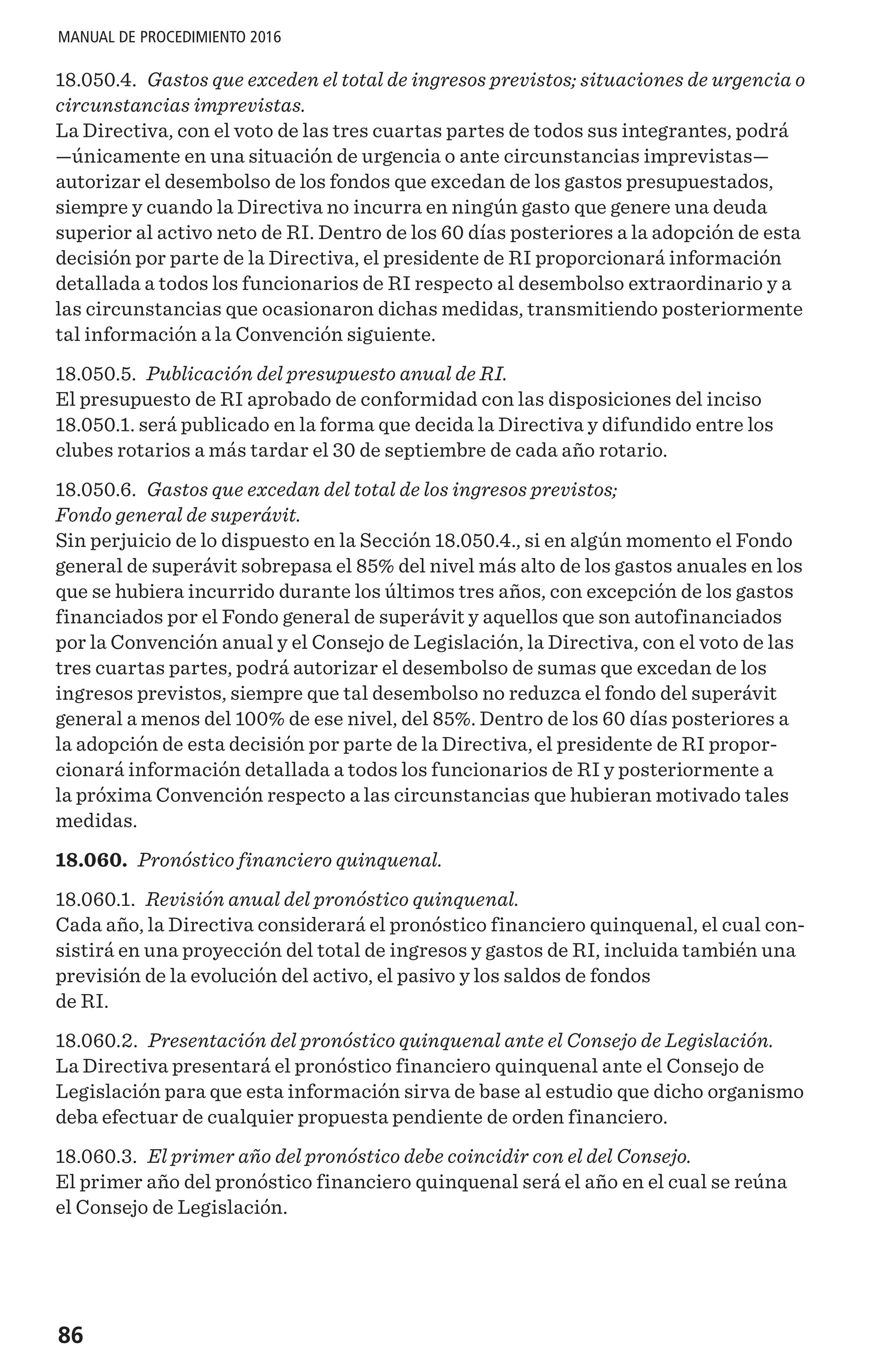 86
MANUAL DE PROCEDIMIENTO 2016
18.050.4. Gastos que exceden el total de ingresos previstos; situaciones de urgencia o
circunstancias imprevistas.
La Directiva, con el voto de las tres cuartas partes de todos sus integrantes, podrá
—únicamente en una situación de urgencia o ante circunstancias imprevistas—
autorizar el desembolso de los fondos que excedan de los gastos presupuestados,
siempre y cuando la Directiva no incurra en ningún gasto que genere una deuda
superior al activo neto de RI. Dentro de los 60 días posteriores a la adopción de esta
decisión por parte de la Directiva, el presidente de RI proporcionará información
detallada a todos los funcionarios de RI respecto al desembolso extraordinario y a
las circunstancias que ocasionaron dichas medidas, transmitiendo posteriormente
tal información a la Convención siguiente.
18.050.5. Publicación del presupuesto anual de RI.
El presupuesto de RI aprobado de conformidad con las disposiciones del inciso
18.050.1. será publicado en la forma que decida la Directiva y difundido entre los
clubes rotarios a más tardar el 30 de septiembre de cada año rotario.
18.050.6. Gastos que excedan del total de los ingresos previstos;
Fondo general de superávit.
Sin perjuicio de lo dispuesto en la Sección 18.050.4., si en algún momento el Fondo
general de superávit sobrepasa el 85% del nivel más alto de los gastos anuales en los
que se hubiera incurrido durante los últimos tres años, con excepción de los gastos
financiados por el Fondo general de superávit y aquellos que son autofinanciados
por la Convención anual y el Consejo de Legislación, la Directiva, con el voto de las
tres cuartas partes, podrá autorizar el desembolso de sumas que excedan de los
ingresos previstos, siempre que tal desembolso no reduzca el fondo del superávit
general a menos del 100% de ese nivel, del 85%. Dentro de los 60 días posteriores a
la adopción de esta decisión por parte de la Directiva, el presidente de RI propor-
cionará información detallada a todos los funcionarios de RI y posteriormente a
la próxima Convención respecto a las circunstancias que hubieran motivado tales
medidas.
18.060. Pronóstico financiero quinquenal.
18.060.1. Revisión anual del pronóstico quinquenal.
Cada año, la Directiva considerará el pronóstico financiero quinquenal, el cual con-
sistirá en una proyección del total de ingresos y gastos de RI, incluida también una
previsión de la evolución del activo, el pasivo y los saldos de fondos
de RI.
18.060.2. Presentación del pronóstico quinquenal ante el Consejo de Legislación.
La Directiva presentará el pronóstico financiero quinquenal ante el Consejo de
Legislación para que esta información sirva de base al estudio que dicho organismo
deba efectuar de cualquier propuesta pendiente de orden financiero.
18.060.3. El primer año del pronóstico debe coincidir con el del Consejo.
El primer año del pronóstico financiero quinquenal será el año en el cual se reúna
el Consejo de Legislación.
 