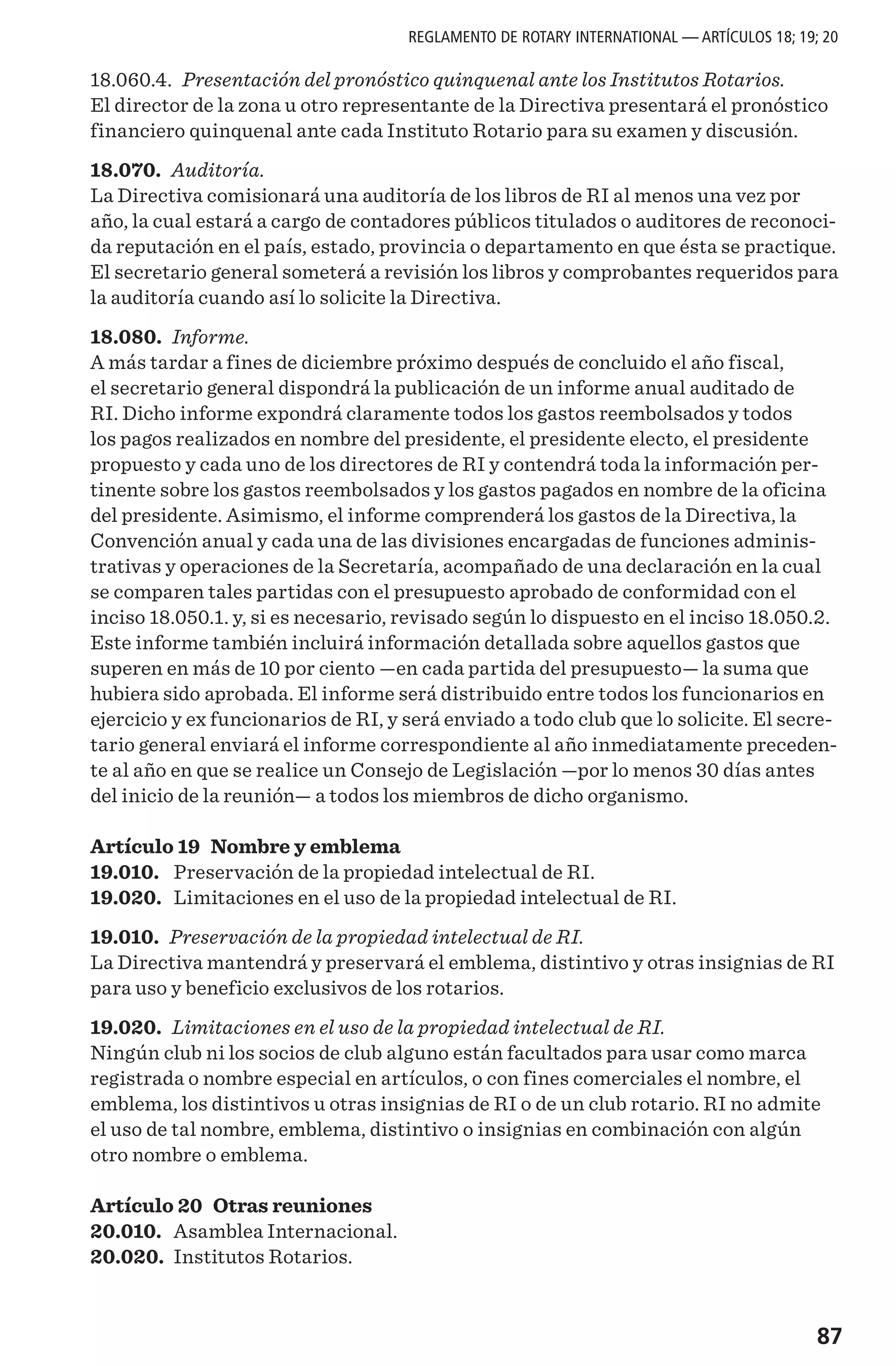 87
18.060.4. Presentación del pronóstico quinquenal ante los Institutos Rotarios.
El director de la zona u otro representante de la Directiva presentará el pronóstico
financiero quinquenal ante cada Instituto Rotario para su examen y discusión.
18.070. Auditoría.
La Directiva comisionará una auditoría de los libros de RI al menos una vez por
año, la cual estará a cargo de contadores públicos titulados o auditores de reconoci-
da reputación en el país, estado, provincia o departamento en que ésta se practique.
El secretario general someterá a revisión los libros y comprobantes requeridos para
la auditoría cuando así lo solicite la Directiva.
18.080. Informe.
A más tardar a fines de diciembre próximo después de concluido el año fiscal,
el secretario general dispondrá la publicación de un informe anual auditado de
RI. Dicho informe expondrá claramente todos los gastos reembolsados y todos
los pagos realizados en nombre del presidente, el presidente electo, el presidente
propuesto y cada uno de los directores de RI y contendrá toda la información per-
tinente sobre los gastos reembolsados y los gastos pagados en nombre de la oficina
del presidente. Asimismo, el informe comprenderá los gastos de la Directiva, la
Convención anual y cada una de las divisiones encargadas de funciones adminis-
trativas y operaciones de la Secretaría, acompañado de una declaración en la cual
se comparen tales partidas con el presupuesto aprobado de conformidad con el
inciso 18.050.1. y, si es necesario, revisado según lo dispuesto en el inciso 18.050.2.
Este informe también incluirá información detallada sobre aquellos gastos que
superen en más de 10 por ciento —en cada partida del presupuesto— la suma que
hubiera sido aprobada. El informe será distribuido entre todos los funcionarios en
ejercicio y ex funcionarios de RI, y será enviado a todo club que lo solicite. El secre-
tario general enviará el informe correspondiente al año inmediatamente preceden-
te al año en que se realice un Consejo de Legislación —por lo menos 30 días antes
del inicio de la reunión— a todos los miembros de dicho organismo.
Artículo 19 Nombre y emblema
19.010.	 Preservación de la propiedad intelectual de RI.
19.020.	 Limitaciones en el uso de la propiedad intelectual de RI.
19.010. Preservación de la propiedad intelectual de RI.
La Directiva mantendrá y preservará el emblema, distintivo y otras insignias de RI
para uso y beneficio exclusivos de los rotarios.
19.020. Limitaciones en el uso de la propiedad intelectual de RI.
Ningún club ni los socios de club alguno están facultados para usar como marca
registrada o nombre especial en artículos, o con fines comerciales el nombre, el
emblema, los distintivos u otras insignias de RI o de un club rotario. RI no admite
el uso de tal nombre, emblema, distintivo o insignias en combinación con algún
otro nombre o emblema.
Artículo 20 Otras reuniones
20.010.	 Asamblea Internacional.
20.020.	 Institutos Rotarios.
REGLAMENTO DE ROTARY INTERNATIONAL — ARTÍCULOS 18; 19; 20
 