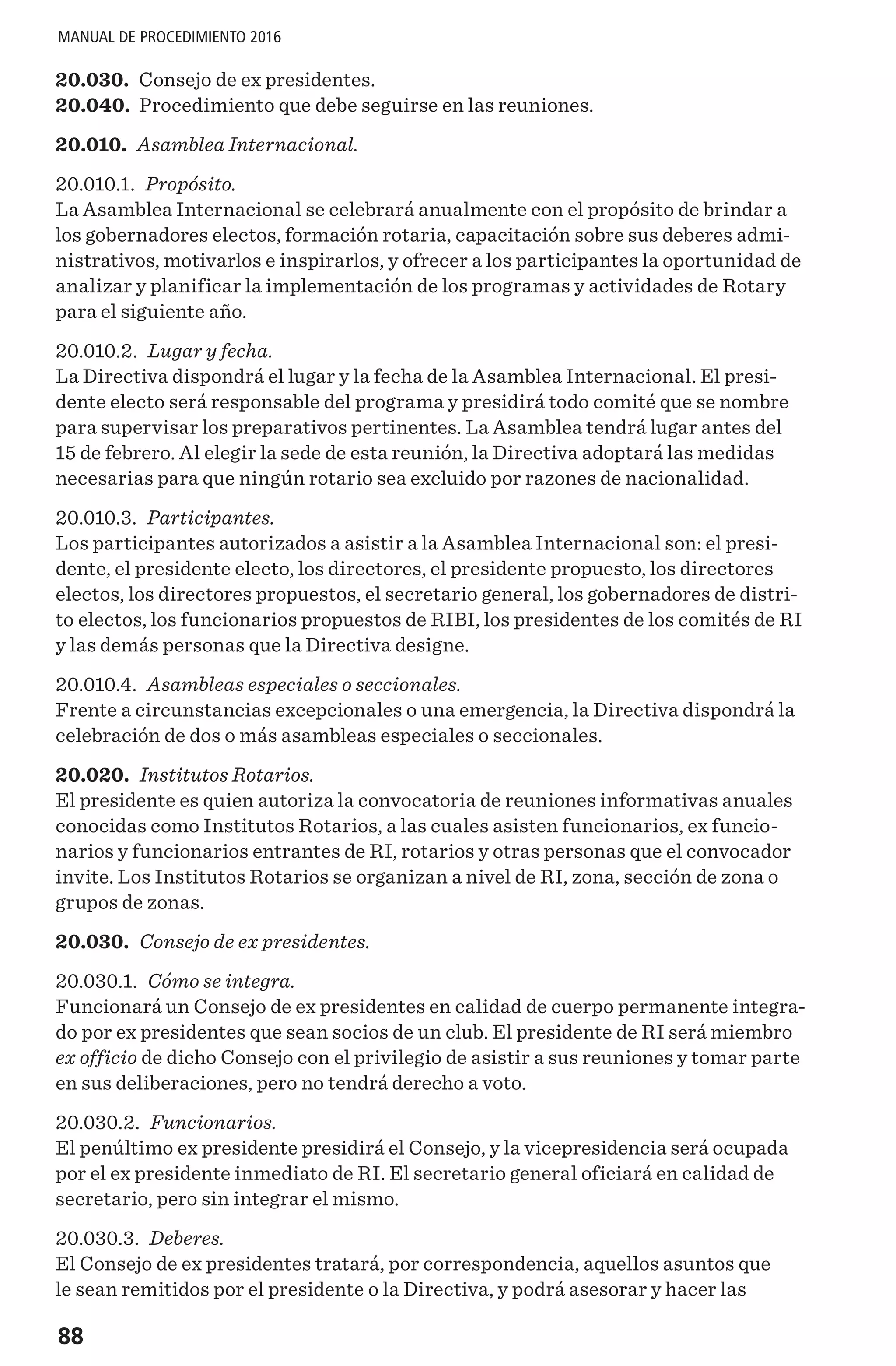 88
MANUAL DE PROCEDIMIENTO 2016
20.030.	 Consejo de ex presidentes.
20.040.	 Procedimiento que debe seguirse en las reuniones.
20.010. Asamblea Internacional.
20.010.1. Propósito.
La Asamblea Internacional se celebrará anualmente con el propósito de brindar a
los gobernadores electos, formación rotaria, capacitación sobre sus deberes admi-
nistrativos, motivarlos e inspirarlos, y ofrecer a los participantes la oportunidad de
analizar y planificar la implementación de los programas y actividades de Rotary
para el siguiente año.
20.010.2. Lugar y fecha.
La Directiva dispondrá el lugar y la fecha de la Asamblea Internacional. El presi-
dente electo será responsable del programa y presidirá todo comité que se nombre
para supervisar los preparativos pertinentes. La Asamblea tendrá lugar antes del
15 de febrero. Al elegir la sede de esta reunión, la Directiva adoptará las medidas
necesarias para que ningún rotario sea excluido por razones de nacionalidad.
20.010.3. Participantes.
Los participantes autorizados a asistir a la Asamblea Internacional son: el presi-
dente, el presidente electo, los directores, el presidente propuesto, los directores
electos, los directores propuestos, el secretario general, los gobernadores de distri-
to electos, los funcionarios propuestos de RIBI, los presidentes de los comités de RI
y las demás personas que la Directiva designe.
20.010.4. Asambleas especiales o seccionales.
Frente a circunstancias excepcionales o una emergencia, la Directiva dispondrá la
celebración de dos o más asambleas especiales o seccionales.
20.020. Institutos Rotarios.
El presidente es quien autoriza la convocatoria de reuniones informativas anuales
conocidas como Institutos Rotarios, a las cuales asisten funcionarios, ex funcio-
narios y funcionarios entrantes de RI, rotarios y otras personas que el convocador
invite. Los Institutos Rotarios se organizan a nivel de RI, zona, sección de zona o
grupos de zonas.
20.030. Consejo de ex presidentes.
20.030.1. Cómo se integra.
Funcionará un Consejo de ex presidentes en calidad de cuerpo permanente integra-
do por ex presidentes que sean socios de un club. El presidente de RI será miembro
ex officio de dicho Consejo con el privilegio de asistir a sus reuniones y tomar parte
en sus deliberaciones, pero no tendrá derecho a voto.
20.030.2. Funcionarios.
El penúltimo ex presidente presidirá el Consejo, y la vicepresidencia será ocupada
por el ex presidente inmediato de RI. El secretario general oficiará en calidad de
secretario, pero sin integrar el mismo.
20.030.3. Deberes.
El Consejo de ex presidentes tratará, por correspondencia, aquellos asuntos que
le sean remitidos por el presidente o la Directiva, y podrá asesorar y hacer las
 