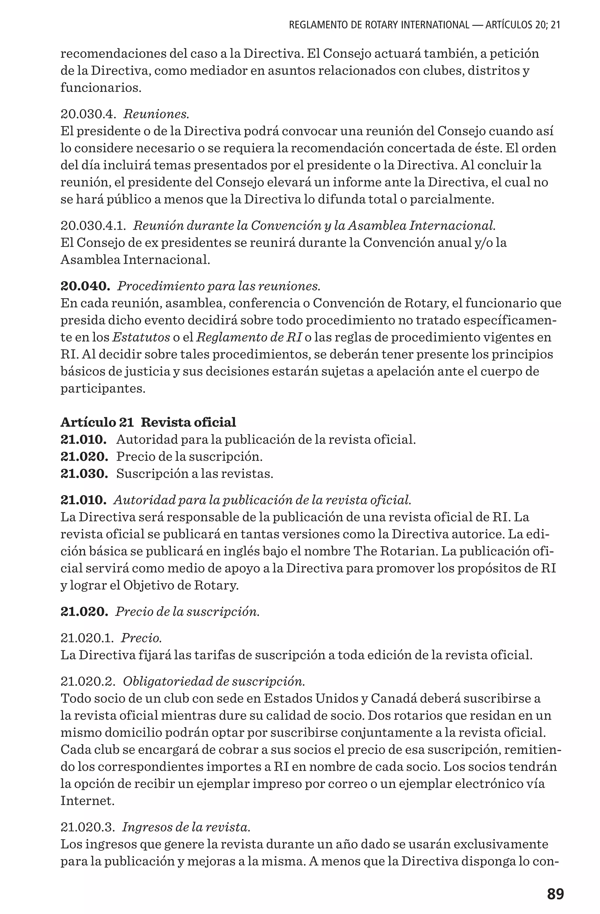 89
recomendaciones del caso a la Directiva. El Consejo actuará también, a petición
de la Directiva, como mediador en asuntos relacionados con clubes, distritos y
funcionarios.
20.030.4. Reuniones.
El presidente o de la Directiva podrá convocar una reunión del Consejo cuando así
lo considere necesario o se requiera la recomendación concertada de éste. El orden
del día incluirá temas presentados por el presidente o la Directiva. Al concluir la
reunión, el presidente del Consejo elevará un informe ante la Directiva, el cual no
se hará público a menos que la Directiva lo difunda total o parcialmente.
20.030.4.1. Reunión durante la Convención y la Asamblea Internacional.
El Consejo de ex presidentes se reunirá durante la Convención anual y/o la
Asamblea Internacional.
20.040. Procedimiento para las reuniones.
En cada reunión, asamblea, conferencia o Convención de Rotary, el funcionario que
presida dicho evento decidirá sobre todo procedimiento no tratado específicamen-
te en los Estatutos o el Reglamento de RI o las reglas de procedimiento vigentes en
RI. Al decidir sobre tales procedimientos, se deberán tener presente los principios
básicos de justicia y sus decisiones estarán sujetas a apelación ante el cuerpo de
participantes.
Artículo 21 Revista oficial
21.010.	 Autoridad para la publicación de la revista oficial.
21.020.	 Precio de la suscripción.
21.030.	 Suscripción a las revistas.
21.010. Autoridad para la publicación de la revista oficial.
La Directiva será responsable de la publicación de una revista oficial de RI. La
revista oficial se publicará en tantas versiones como la Directiva autorice. La edi-
ción básica se publicará en inglés bajo el nombre The Rotarian. La publicación ofi-
cial servirá como medio de apoyo a la Directiva para promover los propósitos de RI
y lograr el Objetivo de Rotary.
21.020. Precio de la suscripción.
21.020.1. Precio.
La Directiva fijará las tarifas de suscripción a toda edición de la revista oficial.
21.020.2. Obligatoriedad de suscripción.
Todo socio de un club con sede en Estados Unidos y Canadá deberá suscribirse a
la revista oficial mientras dure su calidad de socio. Dos rotarios que residan en un
mismo domicilio podrán optar por suscribirse conjuntamente a la revista oficial.
Cada club se encargará de cobrar a sus socios el precio de esa suscripción, remitien-
do los correspondientes importes a RI en nombre de cada socio. Los socios tendrán
la opción de recibir un ejemplar impreso por correo o un ejemplar electrónico vía
Internet.
21.020.3. Ingresos de la revista.
Los ingresos que genere la revista durante un año dado se usarán exclusivamente
para la publicación y mejoras a la misma. A menos que la Directiva disponga lo con-
REGLAMENTO DE ROTARY INTERNATIONAL — ARTÍCULOS 20; 21
 