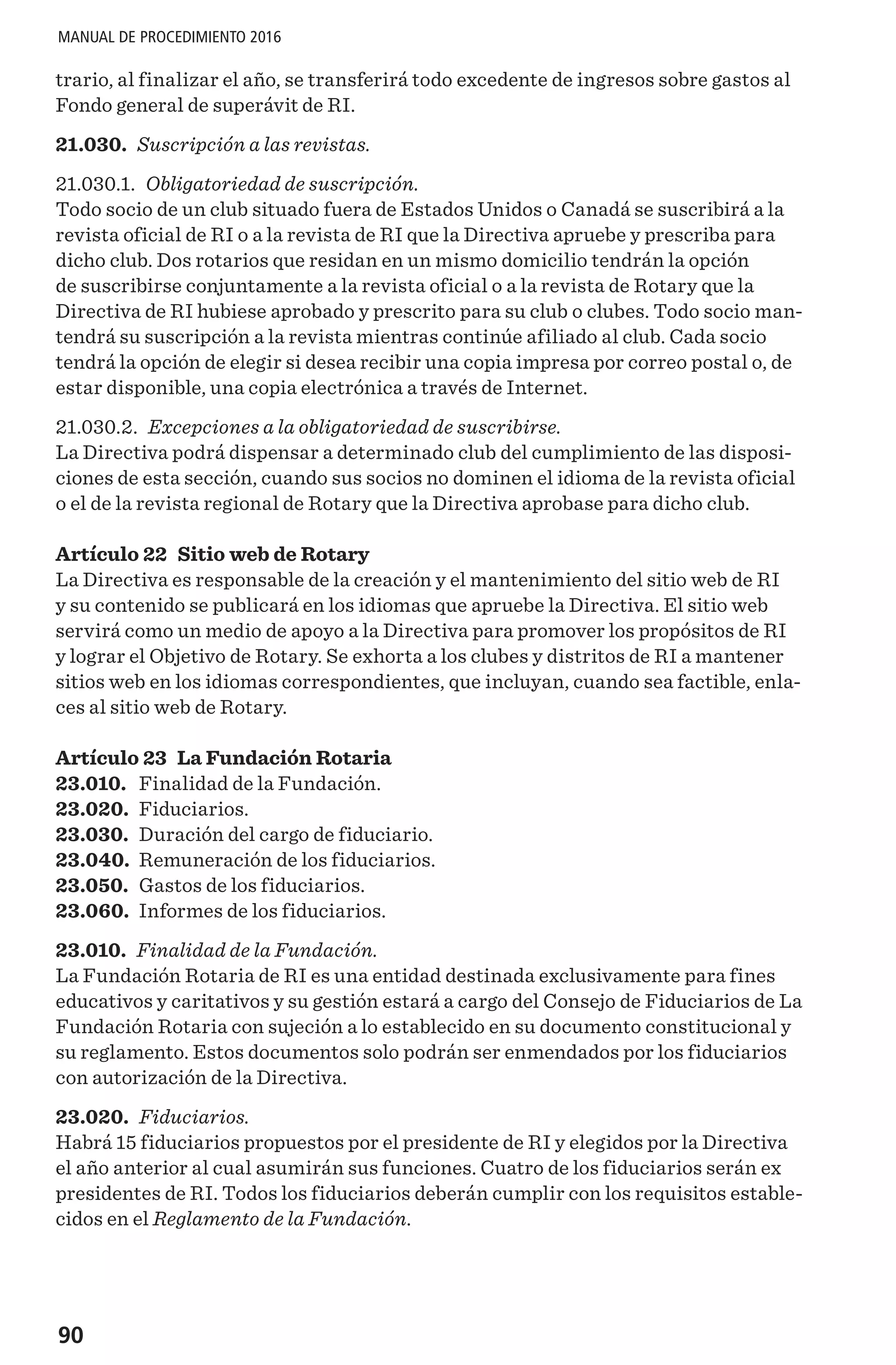 90
MANUAL DE PROCEDIMIENTO 2016
trario, al finalizar el año, se transferirá todo excedente de ingresos sobre gastos al
Fondo general de superávit de RI.
21.030. Suscripción a las revistas.
21.030.1. Obligatoriedad de suscripción.
Todo socio de un club situado fuera de Estados Unidos o Canadá se suscribirá a la
revista oficial de RI o a la revista de RI que la Directiva apruebe y prescriba para
dicho club. Dos rotarios que residan en un mismo domicilio tendrán la opción
de suscribirse conjuntamente a la revista oficial o a la revista de Rotary que la
Directiva de RI hubiese aprobado y prescrito para su club o clubes. Todo socio man-
tendrá su suscripción a la revista mientras continúe afiliado al club. Cada socio
tendrá la opción de elegir si desea recibir una copia impresa por correo postal o, de
estar disponible, una copia electrónica a través de Internet.
21.030.2. Excepciones a la obligatoriedad de suscribirse.
La Directiva podrá dispensar a determinado club del cumplimiento de las disposi-
ciones de esta sección, cuando sus socios no dominen el idioma de la revista oficial
o el de la revista regional de Rotary que la Directiva aprobase para dicho club.
Artículo 22 Sitio web de Rotary
La Directiva es responsable de la creación y el mantenimiento del sitio web de RI
y su contenido se publicará en los idiomas que apruebe la Directiva. El sitio web
servirá como un medio de apoyo a la Directiva para promover los propósitos de RI
y lograr el Objetivo de Rotary. Se exhorta a los clubes y distritos de RI a mantener
sitios web en los idiomas correspondientes, que incluyan, cuando sea factible, enla-
ces al sitio web de Rotary.
Artículo 23 La Fundación Rotaria
23.010.	 Finalidad de la Fundación.
23.020.	 Fiduciarios.
23.030.	 Duración del cargo de fiduciario.
23.040.	 Remuneración de los fiduciarios.
23.050.	 Gastos de los fiduciarios.
23.060.	 Informes de los fiduciarios.
23.010. Finalidad de la Fundación.
La Fundación Rotaria de RI es una entidad destinada exclusivamente para fines
educativos y caritativos y su gestión estará a cargo del Consejo de Fiduciarios de La
Fundación Rotaria con sujeción a lo establecido en su documento constitucional y
su reglamento. Estos documentos solo podrán ser enmendados por los fiduciarios
con autorización de la Directiva.
23.020. Fiduciarios.
Habrá 15 fiduciarios propuestos por el presidente de RI y elegidos por la Directiva
el año anterior al cual asumirán sus funciones. Cuatro de los fiduciarios serán ex
presidentes de RI. Todos los fiduciarios deberán cumplir con los requisitos estable-
cidos en el Reglamento de la Fundación.
 