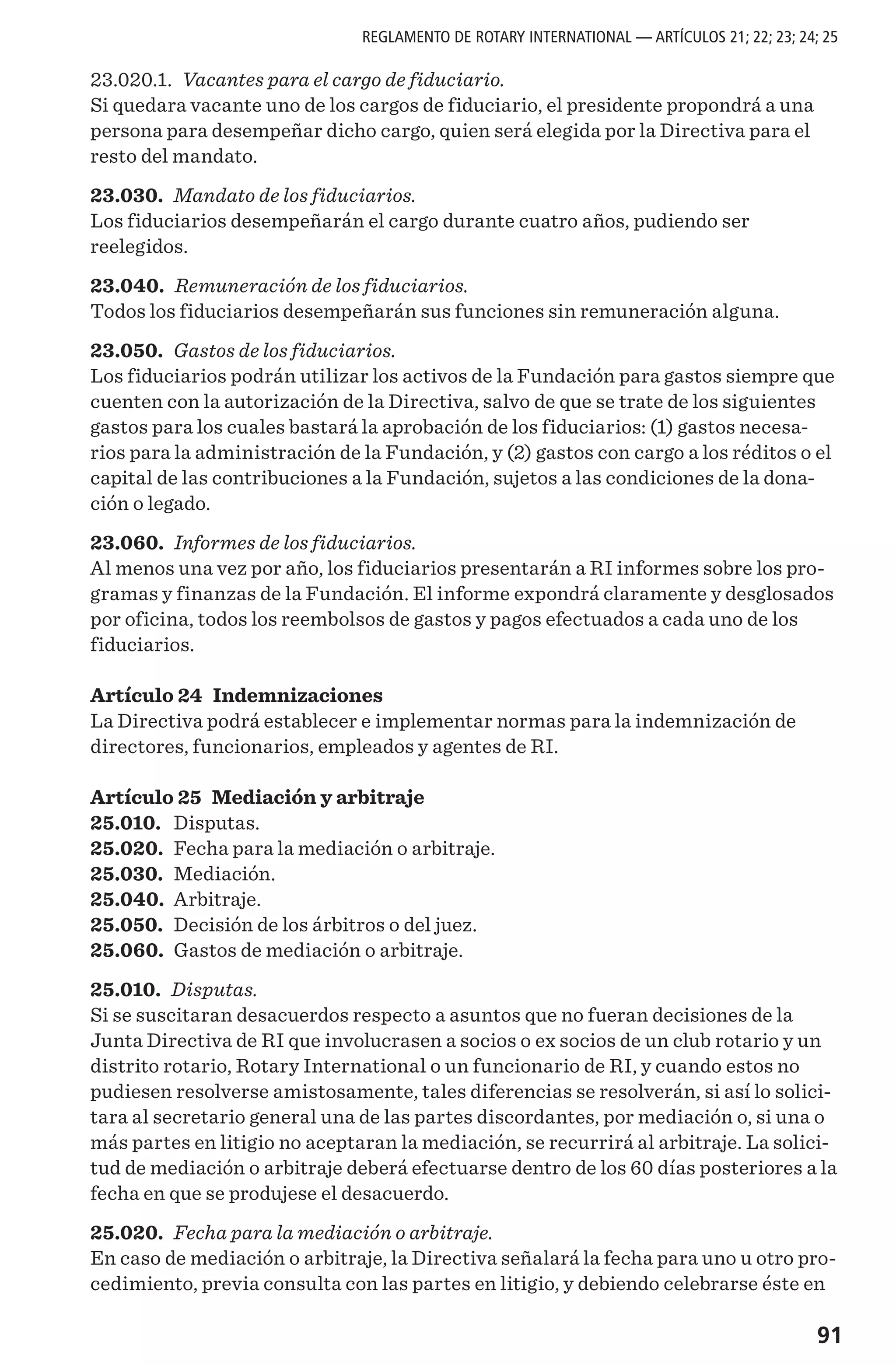 91
23.020.1. Vacantes para el cargo de fiduciario.
Si quedara vacante uno de los cargos de fiduciario, el presidente propondrá a una
persona para desempeñar dicho cargo, quien será elegida por la Directiva para el
resto del mandato.
23.030. Mandato de los fiduciarios.
Los fiduciarios desempeñarán el cargo durante cuatro años, pudiendo ser
reelegidos.
23.040. Remuneración de los fiduciarios.
Todos los fiduciarios desempeñarán sus funciones sin remuneración alguna.
23.050. Gastos de los fiduciarios.
Los fiduciarios podrán utilizar los activos de la Fundación para gastos siempre que
cuenten con la autorización de la Directiva, salvo de que se trate de los siguientes
gastos para los cuales bastará la aprobación de los fiduciarios: (1) gastos necesa-
rios para la administración de la Fundación, y (2) gastos con cargo a los réditos o el
capital de las contribuciones a la Fundación, sujetos a las condiciones de la dona-
ción o legado.
23.060. Informes de los fiduciarios.
Al menos una vez por año, los fiduciarios presentarán a RI informes sobre los pro-
gramas y finanzas de la Fundación. El informe expondrá claramente y desglosados
por oficina, todos los reembolsos de gastos y pagos efectuados a cada uno de los
fiduciarios.
Artículo 24 Indemnizaciones
La Directiva podrá establecer e implementar normas para la indemnización de
directores, funcionarios, empleados y agentes de RI.
Artículo 25 Mediación y arbitraje
25.010.	 Disputas.
25.020.	 Fecha para la mediación o arbitraje.
25.030.	 Mediación.
25.040.	 Arbitraje.
25.050.	 Decisión de los árbitros o del juez.
25.060.	 Gastos de mediación o arbitraje.
25.010. Disputas.
Si se suscitaran desacuerdos respecto a asuntos que no fueran decisiones de la
Junta Directiva de RI que involucrasen a socios o ex socios de un club rotario y un
distrito rotario, Rotary International o un funcionario de RI, y cuando estos no
pudiesen resolverse amistosamente, tales diferencias se resolverán, si así lo solici-
tara al secretario general una de las partes discordantes, por mediación o, si una o
más partes en litigio no aceptaran la mediación, se recurrirá al arbitraje. La solici-
tud de mediación o arbitraje deberá efectuarse dentro de los 60 días posteriores a la
fecha en que se produjese el desacuerdo.
25.020. Fecha para la mediación o arbitraje.
En caso de mediación o arbitraje, la Directiva señalará la fecha para uno u otro pro-
cedimiento, previa consulta con las partes en litigio, y debiendo celebrarse éste en
REGLAMENTO DE ROTARY INTERNATIONAL — ARTÍCULOS 21; 22; 23; 24; 25
 