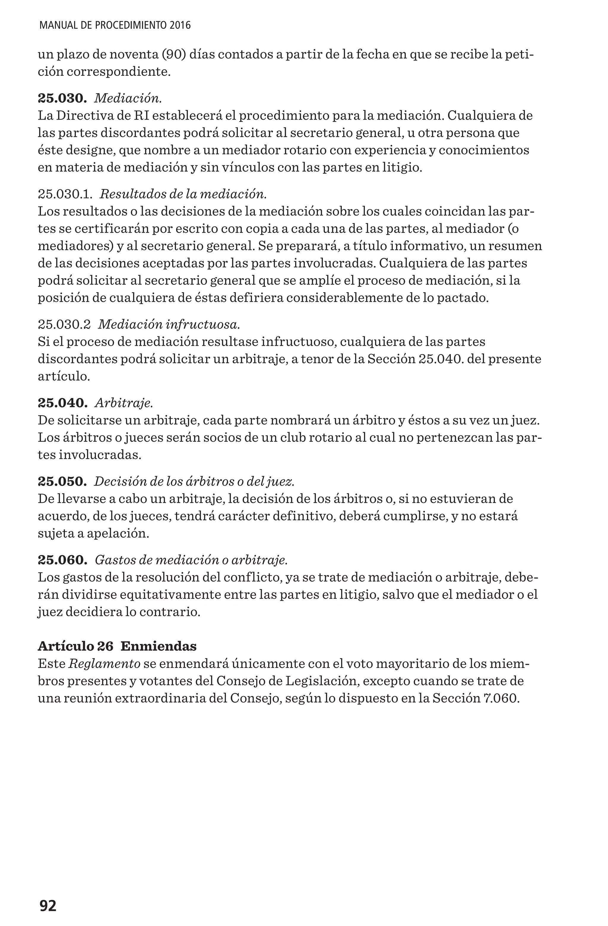 92
MANUAL DE PROCEDIMIENTO 2016
un plazo de noventa (90) días contados a partir de la fecha en que se recibe la peti-
ción correspondiente.
25.030. Mediación.
La Directiva de RI establecerá el procedimiento para la mediación. Cualquiera de
las partes discordantes podrá solicitar al secretario general, u otra persona que
éste designe, que nombre a un mediador rotario con experiencia y conocimientos
en materia de mediación y sin vínculos con las partes en litigio.
25.030.1. Resultados de la mediación.
Los resultados o las decisiones de la mediación sobre los cuales coincidan las par-
tes se certificarán por escrito con copia a cada una de las partes, al mediador (o
mediadores) y al secretario general. Se preparará, a título informativo, un resumen
de las decisiones aceptadas por las partes involucradas. Cualquiera de las partes
podrá solicitar al secretario general que se amplíe el proceso de mediación, si la
posición de cualquiera de éstas defiriera considerablemente de lo pactado.
25.030.2 Mediación infructuosa.
Si el proceso de mediación resultase infructuoso, cualquiera de las partes
discordantes podrá solicitar un arbitraje, a tenor de la Sección 25.040. del presente
artículo.
25.040. Arbitraje.
De solicitarse un arbitraje, cada parte nombrará un árbitro y éstos a su vez un juez.
Los árbitros o jueces serán socios de un club rotario al cual no pertenezcan las par-
tes involucradas.
25.050. Decisión de los árbitros o del juez.
De llevarse a cabo un arbitraje, la decisión de los árbitros o, si no estuvieran de
acuerdo, de los jueces, tendrá carácter definitivo, deberá cumplirse, y no estará
sujeta a apelación.
25.060. Gastos de mediación o arbitraje.
Los gastos de la resolución del conflicto, ya se trate de mediación o arbitraje, debe-
rán dividirse equitativamente entre las partes en litigio, salvo que el mediador o el
juez decidiera lo contrario.
Artículo 26 Enmiendas
Este Reglamento se enmendará únicamente con el voto mayoritario de los miem-
bros presentes y votantes del Consejo de Legislación, excepto cuando se trate de
una reunión extraordinaria del Consejo, según lo dispuesto en la Sección 7.060.
 
