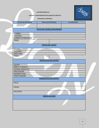 23
BLACKNEIGHBORS A.C.
SOPORTE Y MANTENIMIENTO DE EQUIPO DE CÓMPUTO
CHIHUAHUA, CHIHUAHUA
FECHA DE RECIBIDO: FECHA DE ENTREGA: No.REPORTE:
DATOS DEL TECNICO ENCARGADO
NOMBRE:
TELEFONO:
NUMERO DE EMPLEADO:
FIRMA
DATOS DEL CLIENTE
NOMBRE:
TELEFONO:
DIRECCION:
FIRMA
DESCRIPCION DEL EQUIPO
EQUIPO:
MARCA O MODELO:
SISTEMA OPERATIVO:
PROCESADOR:
MAMORIA RAM:
TARJETA MADRE:
DIAGNOSTICO DEL EQUIPO
FALLA…
CAUSA…
SOLUCION…
OBSERVACIONES
 