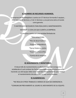 28
6) NUMERO DE RECURSOS HUMANOS.
La empresa de BlackNeighbors cuenta con 57 técnicos formando 5 equipos ,
3 equipos de 10 técnicos y 2 de 11 técnicos y una persona extra al mando
como gerente.
7) MATERIALES NECESARIOS PARA REALIZAR EL MANTENIMIENTO.
MATERIALES CON LOS QUE CUENTA LA EMPRESA:
La empresa cuenta con una cantidad ilimitada de:
*Aire comprimido.
*Kits de desarmadores.
*Pulseras antiestáticas.
*Spray limpia contactos.
*Guantes y mascarillas.
*Camisa de la empresa.
8) SEGUIMIENTO Y MONITOREO.
El desarrollo de mantenimiento se efectuara según el cronograma
establecido el cual contiene las fechas para realizarlo el personal que está
haciendo uso del equipo debe estar enterado anticipadamente para realizar
el mantenimiento de este modo no hay contra tiempos.
9) SUGERENCIAS:
*NO REALIZA OTROS TRABAJOS A MENOS DE QUE SEA EMERGENCIA.
*COMUNICAR PREVIAMENTE AL USURIO EL MOVIMIENTO DE SU EQUIPO.
 