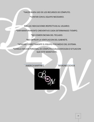 29
*HACER BUEN USO DE LOS RECURSOS DE CÓMPUTO.
*CONTAR CON EL EQUIPO NECESARIO.
DAS LAS INDICACIONES RESPECTIVAS AL USUARIO:
*DAR MANTENIMIENTO OREVENTIVO CADA DETERMINADO TIEMPO.
*NO COMER ENCIMA DEL TECLADO.
*NO OBTRUIR LA VENTILACION DEL GABINETE.
*APAGAR CORRECTAMENTE EL EQUIPO POR MEDIO DEL SISTEMA.
*CONSULTARCON PERSONAL DE CÓMPUTO CUALQUIERDUDA O SITUACION
QUE ESTE MANIFIESTE.
AMERICA MARTINEZ MORONEEOCHOA
 