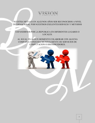 3
NUESTRA META ES EN ALGUNOS AÑOS SER RECONOCIDOS A NIVEL
INTERNACIONAL POR NUESTROS EXELENTES SERVICIO Y METODOS
.
EXPANDIRNOS POR LA REPUBLICA EN DIFERENTES LUGARES O
LOCALES.
AL IGUAL EN ALGUN MOMENTO COLABORAR CON ALGUNA
COMPAÑIA CONOCIDA MUNDIALMENTE DE SERVICIOS DE
COMPUTACION O DISTRIBUIDORES.
 