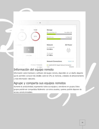 33
Información del equipo remoto
Información sobre hardware y software del equipo remoto, disponible en un diseño elegante
que le permitirá conocer más detalles sobre la CPU, la memoria, unidades de almacenamiento
y más información relevante.
Agrupe y comparta sus equipos remotos
Aumente la productividad, organizando todos sus equipos y servidores en grupos. Estos
grupos podrán ser compartidos fácilmente con otros usuarios, quienes podrán disponer de
acceso remoto inmediato.
 
