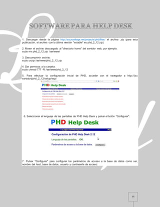 35
1. Descargar desde la página http://sourceforge.net/projects/phd/files/ el archivo .zip (para esta
publicación, el archivo con la última versión "estable" es phd_2_12.zip).
2. Mover el archivo descargado al "directorio home" del servidor web, por ejemplo:
sudo mv phd_2_12.zip /var/www/
3. Descomprimir archivo:
sudo unzip /var/www/phd_2_12.zip
4. Dar permisos a la carpeta:
sudo chmod 777 -R /var/www/phd_2_12
5. Para efectuar la configuración inicial de PHD, acceder con el navegador a http://(su
servidor)/phd_2_12/setup/esp/:
6. Seleccionar el lenguaje de las pantallas de PHD Help Desk y pulsar el botón "Configurar":
7. Pulsar "Configurar" para configurar los parámetros de acceso a la base de datos como ser,
nombre del host, base de datos, usuario y contraseña de acceso:
 