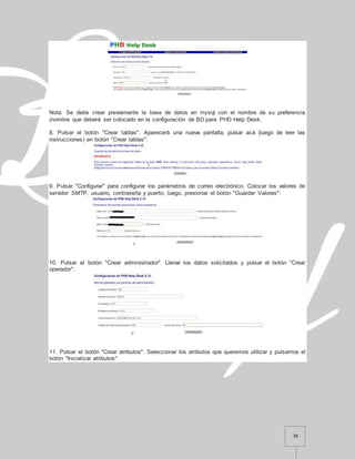 36
Nota: Se debe crear previamente la base de datos en mysql con el nombre de su preferencia
(nombre que deberá ser colocado en la configuración de BD para PHD Help Desk.
8. Pulsar el botón "Crear tablas". Aparecerá una nueva pantalla, pulsar acá (luego de leer las
instrucciones) en botón "Crear tablas":
9. Pulsar "Configurar" para configurar los parámetros de correo electrónico. Colocar los valores de
servidor SMTP, usuario, contraseña y puerto, luego, presionar el botón "Guardar Valores":
10. Pulsar el botón "Crear administrador". Llenar los datos solicitados y pulsar el botón "Crear
operador":
11. Pulsar el botón "Crear atributos". Seleccionar los atributos que queremos utilizar y pulsamos el
botón "Inicializar atributos":
 