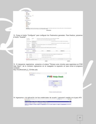 37
12. Pulsar el botón "Configurar" para configurar los Parámetros generales. Para finalizar, pulsamos
el botón "Guardar":
13. Si deseamos registrarnos, pulsamos el enlace "Tómese unos minutos para registrarse en PHD
Help Desk"; de lo contrario ingresamos en el navegador la siguiente url para iniciar el programa
instalado:
http://localhost/phd_2_12/index.php
14. Ingresamos a la aplicación con las credenciales de usuario / password creadas en el paso #10:
 