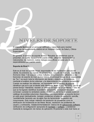 38
El soporte técnico es un personal calificado y capacitado para resolver
problemas de equipamiento médico en un Hospital, Centro de Salud y Clínica
Especializada.
En general, el servicio de soporte técnico, Resuelve los problemas que se
presentan, en cuanto equipamiento pueda existir, utilizando herramientas e
instrumentos de medición, realiza trabajos específicos en cada una de las
especialidades que puedan existir.
Soporte de Nivel 1
Este es el nivel de soporte inicial, responsable de las incidencias básicas del
cliente. Es sinónimo de soporte de primera línea, soporte de nivel uno, soporte de
front-end, línea 1 de soporte y otras múltiples denominaciones referentes a las
funciones de soporte de nivel técnico básico. El principal trabajo de un especialista
de Tier 1 es reunir toda la información del cliente y determinar la incidencia
mediante el análisis de los síntomas y la determinación del problema subyacente.1
Cuando se analizan los síntomas, es importante para el técnico de soporte
identificar qué es lo que el cliente está intentando llevar a cabo de forma que no se
pierda tiempo “intentando resolver un síntoma en lugar de un problema.”1 Una vez
que se ha logrado identificar el problema subyacente, el especialista puede
comenzar a prestar la verdadera asistencia iterando de forma ordenada sobre el
catálogo de posibles soluciones disponibles. Los especialistas de soporte técnico
en este grupo habitualmente manejan problemas simples de resolución sencilla,
“posiblemente haciendo uso de algún tipo de herramienta de gestión del
conocimiento. Esto incluye métodos de resolución de problemas como la
verificación de incidencias en las líneas físicas, resolución de problemas de
usuario y contraseña, instalación/reinstalación básica de de aplicaciones software,
verificación de configuración apropiada de hardware y software, y asistencia
mediante la navegación de menús de aplicación. El personal a este nivel tiene un
 