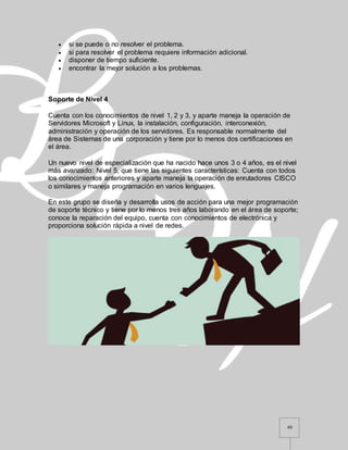 40
 si se puede o no resolver el problema.
 si para resolver el problema requiere información adicional.
 disponer de tiempo suficiente.
 encontrar la mejor solución a los problemas.
Soporte de Nivel 4
Cuenta con los conocimientos de nivel 1, 2 y 3, y aparte maneja la operación de
Servidores Microsoft y Linux, la instalación, configuración, interconexión,
administración y operación de los servidores. Es responsable normalmente del
área de Sistemas de una corporación y tiene por lo menos dos certificaciones en
el área.
Un nuevo nivel de especialización que ha nacido hace unos 3 o 4 años, es el nivel
más avanzado: Nivel 5, que tiene las siguientes características: Cuenta con todos
los conocimientos anteriores y aparte maneja la operación de enrutadores CISCO
o similares y maneja programación en varios lenguajes.
En este grupo se diseña y desarrolla usos de acción para una mejor programación
de soporte técnico y tiene por lo menos tres años laborando en el área de soporte;
conoce la reparación del equipo, cuenta con conocimientos de electrónica y
proporciona solución rápida a nivel de redes.
 