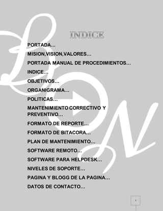 5
PORTADA…
MISION,VISION,VALORES…
PORTADA MANUAL DE PROCEDIMIENTOS…
INDICE…
OBJETIVOS…
ORGANIGRAMA…
POLITICAS…
MANTENIMIENTO CORRECTIVO Y
PREVENTIVO…
FORMATO DE REPORTE…
FORMATO DE BITACORA…
PLAN DE MANTENIMIENTO…
SOFTWARE REMOTO…
SOFTWARE PARA HELPDESK…
NIVELES DE SOPORTE…
PAGINA Y BLOGG DE LA PAGINA…
DATOS DE CONTACTO…
 