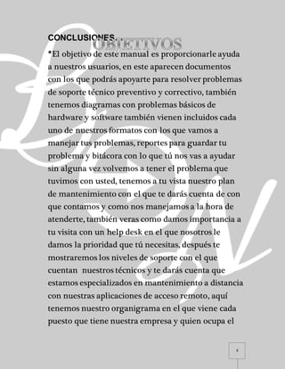6
CONCLUSIONES…
*El objetivo de este manual es proporcionarle ayuda
a nuestros usuarios, en este aparecen documentos
con los que podrás apoyarte para resolver problemas
de soporte técnico preventivo y correctivo, también
tenemos diagramas con problemas básicos de
hardware y software también vienen incluidos cada
uno de nuestros formatos con los que vamos a
manejar tus problemas, reportes para guardar tu
problema y bitácora con lo que tú nos vas a ayudar
sin alguna vez volvemos a tener el problema que
tuvimos con usted, tenemos a tu vista nuestro plan
de mantenimiento con el que te darás cuenta de con
que contamos y como nos manejamos a la hora de
atenderte, también veras como damos importancia a
tu visita con un help desk en el que nosotros le
damos la prioridad que tú necesitas, después te
mostraremos los niveles de soporte con el que
cuentan nuestros técnicos y te darás cuenta que
estamos especializados en mantenimiento a distancia
con nuestras aplicaciones de acceso remoto, aquí
tenemos nuestro organigrama en el que viene cada
puesto que tiene nuestra empresa y quien ocupa el
 