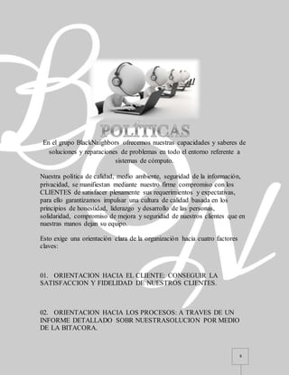 8
En el grupo BlackNaighbors ofrecemos nuestras capacidades y saberes de
soluciones y reparaciones de problemas en todo el entorno referente a
sistemas de cómputo.
Nuestra política de calidad, medio ambiente, seguridad de la información,
privacidad, se manifiestan mediante nuestro firme compromiso con los
CLIENTES de satisfacer plenamente sus requerimientos y expectativas,
para ello garantizamos impulsar una cultura de calidad basada en los
principios de honestidad, liderazgo y desarrollo de las personas,
solidaridad, compromiso de mejora y seguridad de nuestros clientes que en
nuestras manos dejan su equipo.
Esto exige una orientación clara de la organización hacia cuatro factores
claves:
01. ORIENTACION HACIA EL CLIENTE: CONSEGUIR LA
SATISFACCION Y FIDELIDAD DE NUESTROS CLIENTES.
02. ORIENTACION HACIA LOS PROCESOS: A TRAVES DE UN
INFORME DETALLADO SOBR NUESTRASOLUCION POR MEDIO
DE LA BITACORA.
 