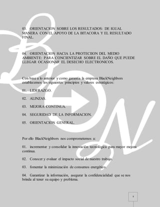 9
03. ORIENTACION SOBRE LOS RESULTADOS: DE IGUAL
MANERA CON EL APOYO DE LA BITACORA Y EL RESULTADO
FINAL.
04. ORIENTACION HACIA LA PROTECIION DEL MEDIO
AMBIENTE: PARA CONCIENTIZAR SOBRE EL DAÑO QUE PUEDE
LLEGAR OCASIONAR EL DESECHO ELECTRONICOS.
Con base a lo anterior y como garantía la empresa BlackNeighbors
establecemos los siguientes principios y valores estratégicos:
01. LIDERAZGO.
02. ALINZAS.
03. MEJORA CONTINUA.
04. SEGURIDAD DE LA INFORMACION.
05. ORIENTACION GENERAL.
Por ello BlackNeighbors nos comprometemos a:
01. incrementar y consolidar la innovación tecnológica para mayor mejora
continua.
02. Conocer y evaluar el impacto social de nuestro trabajo.
03. fomentar la minimización de consumos energético.
04. Garantizar la información, asegurar la confidencialidad que se nos
brinda al tener su equipo y problema.
 