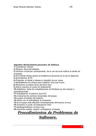 Bryan Ricardo Martínez Orduño. 4ºE
10
Algoritmo Mantenimiento preventivo de Software.
1.-Levantamos reporte.
2.-Revision física del software
3.-Verificar si funciona correctamente, de no ser así se le notifica al cliente de
inmediato.
4.-Si el cliente desea reparar el problema lo hacemos (si no así la dejamos).
5.-Encendemos la PC.
6.-Preguntar al cliente si desea un respaldo de sus cosas.
7.-Respaldamos los drivers para cualquier cosa que ocurra.
8.-Revisamos el estado físico del disco duro.
9.-Ahora creamos un punto de restauración.
10.-Instalamos todas las actualizaciones de Windows ya sea manual o
automáticamente.
11.-Actualizamos el antivirus de la PC.
12.-Limpiamos los archivos temporales del equipo.
13.-Limpiar el registro del sistema.
14.-Ahora con un antimalware la revisamos.
15.-Si el equipo está infectado inmediatamente eliminamos el virus.
16.-Creamos un punto de restauración final.
17.-Desfragmentamos el disco duro.
18.-Cerramos nuestro reporte y entregamos el equipo.
Procedimientos de Problemas de
Software.
 