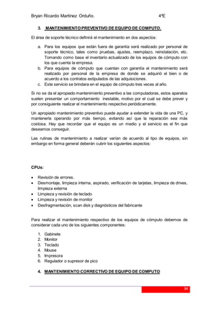 Bryan Ricardo Martínez Orduño. 4ºE
34
3. MANTENIMIENTO PREVENTIVO DE EQUIPO DE COMPUTO.
El área de soporte técnico definirá el mantenimiento en dos aspectos:
a. Para los equipos que están fuera de garantía será realizado por personal de
soporte técnico, tales como pruebas, ajustes, reemplazo, reinstalación, etc.
Tomando como base el inventario actualizado de los equipos de cómputo con
los que cuenta la empresa.
b. Para equipos de cómputo que cuentan con garantía el mantenimiento será
realizado por personal de la empresa de donde se adquirió el bien o de
acuerdo a los contratos estipulados de las adquisiciones.
c. Este servicio se brindara en el equipo de cómputo tres veces al año.
Si no se da el apropiado mantenimiento preventivo a las computadoras, estos aparatos
suelen presentar un comportamiento inestable, motivo por el cual se debe prever y
por consiguiente realizar el mantenimiento respectivo periódicamente.
Un apropiado mantenimiento preventivo puede ayudar a extender la vida de una PC, y
mantenerla operando por más tiempo, evitando así que la reparación sea más
costosa. Hay que recordar que el equipo es un medio y el servicio es el fin que
deseamos conseguir.
Las rutinas de mantenimiento a realizar varían de acuerdo al tipo de equipos, sin
embargo en forma general deberán cubrir los siguientes aspectos:
CPUs:
 Revisión de errores.
 Desmontaje, limpieza interna, aspirado, verificación de tarjetas, limpieza de drives,
limpieza externa
 Limpieza y revisión de teclado
 Limpieza y revisión de monitor
 Desfragmentación, scan disk y diagnósticos del fabricante
Para realizar el mantenimiento respectivo de los equipos de cómputo debemos de
considerar cada uno de los siguientes componentes:
1. Gabinete
2. Monitor
3. Teclado
4. Mouse
5. Impresora
6. Regulador o supresor de pico
4. MANTENIMIENTO CORRECTIVO DE EQUIPO DE COMPUTO
 