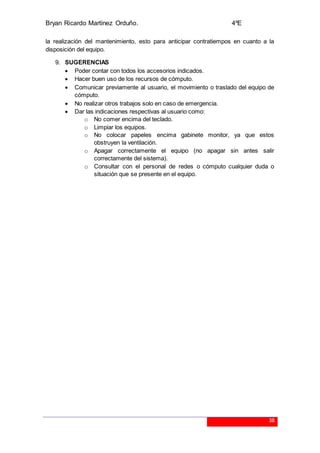Bryan Ricardo Martínez Orduño. 4ºE
38
la realización del mantenimiento, esto para anticipar contratiempos en cuanto a la
disposición del equipo.
9. SUGERENCIAS
 Poder contar con todos los accesorios indicados.
 Hacer buen uso de los recursos de cómputo.
 Comunicar previamente al usuario, el movimiento o traslado del equipo de
cómputo.
 No realizar otros trabajos solo en caso de emergencia.
 Dar las indicaciones respectivas al usuario como:
o No comer encima del teclado.
o Limpiar los equipos.
o No colocar papeles encima gabinete monitor, ya que estos
obstruyen la ventilación.
o Apagar correctamente el equipo (no apagar sin antes salir
correctamente del sistema).
o Consultar con el personal de redes o cómputo cualquier duda o
situación que se presente en el equipo.
 