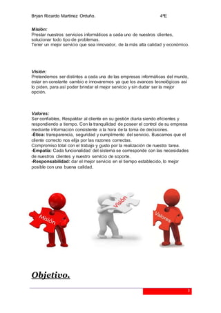 Bryan Ricardo Martínez Orduño. 4ºE
3
Misión:
Prestar nuestros servicios informáticos a cada uno de nuestros clientes,
solucionar todo tipo de problemas.
Tener un mejor servicio que sea innovador, de la más alta calidad y económico.
Visión:
Pretendemos ser distintos a cada una de las empresas informáticas del mundo,
estar en constante cambio e innovaremos ya que los avances tecnológicos así
lo piden, para así poder brindar el mejor servicio y sin dudar ser la mejor
opción.
Valores:
Ser confiables, Respaldar al cliente en su gestión diaria siendo eficientes y
respondiendo a tiempo. Con la tranquilidad de poseer el control de su empresa
mediante información consistente a la hora de la toma de decisiones.
-Ética: transparencia, seguridad y cumplimento del servicio. Buscamos que el
cliente correcto nos elija por las razones correctas.
Compromiso total con el trabajo y gusto por la realización de nuestra tarea.
-Empatía: Cada funcionalidad del sistema se corresponde con las necesidades
de nuestros clientes y nuestro servicio de soporte.
-Responsabilidad: dar el mejor servicio en el tiempo establecido, lo mejor
posible con una buena calidad.
Objetivo.
 