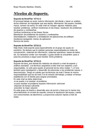 Bryan Ricardo Martínez Orduño. 4ºE
41
Niveles de Soporte.
Soporte de Nivel/Tier 1(T1/L1)
El principal trabajo es reunir toda la información del cliente y hacer un análisis
de los síntomas es importante que sea rápido. Información del usuario (modelo,
marca, número de serie). En este nivel se incluyen algunos métodos para
resolver problemas, verificar incidencias en las líneas; resolución de problemas
de usuarios y contraseñas.
Verificar incidencias en las líneas físicas
Resolución de problemas de usuarios y contraseñas
Desinstalación, instalación y reinstalación de aplicaciones de software
Asistencia navegando menús de aplicación
Servicio de banco
Soporte de Nivel/Tier 2(T2/L2)
Help Desk, Este soporte pasa especialmente en el grupo de ayuda en
escritorio. Se deduce que lo realizan personas especializadas en redes de
comunicación, sistemas de información, sistemas operativos, bases de datos,
etc. Es necesario contar con manuales o guías donde se encuentren paso a
paso los procesos a seguir para resolver dicho problema.
Soporte de Nivel/Tier 3(T3/L3)
Soporte de back_end denota los métodos de solución a nivel de experto y
análisis avanzado. Los técnicos asignados a este nivel son expertos y son
responsables, no solo para ayudar al personal de los otros niveles 1 y 2 sino
también para investigación y desarrollo de soluciones a los problemas nuevos o
desconocidos. Tenga en cuenta que los técnicos de nivel 3 tienen la misma
responsabilidad que los de nivel 2 en la revisión del trabajo y evaluar el tiempo
establecido con el cliente para asignar prioridades.
En este nivel se debe determinar:
-si se puede o no resolver el problema.
-si para resolver el problema requiere información adicional
-disponer de tiempo suficiente
-encontrar la mejor solución
En este grupo se diseña y desarrolla usos de acción y tiene por lo menos dos
años laborando en el área de soporte; conoce la reparación del equipo, cuenta
con conocimientos de electrónica y proporciona solución rápida a nivel de
redes.
 