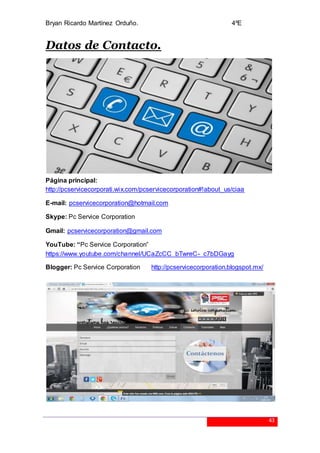 Bryan Ricardo Martínez Orduño. 4ºE
43
Datos de Contacto.
Página principal:
http://pcservicecorporati.wix.com/pcservicecorporation#!about_us/ciaa
E-mail: pcservicecorporation@hotmail.com
Skype: Pc Service Corporation
Gmail: pcservicecorporation@gmail.com
YouTube: “Pc Service Corporation”
https://www.youtube.com/channel/UCaZcCC_bTwreC-_c7bDGayg
Blogger: Pc Service Corporation http://pcservicecorporation.blogspot.mx/
 