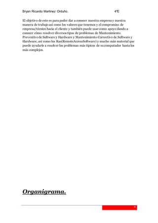Bryan Ricardo Martínez Orduño. 4ºE
4
El objetivo de este es para poder dar a conocer nuestra empresa y nuestra
manera de trabajo así como los valores que tenemos y el compromiso de
empresa/técnico hacia el cliente y también puede usar como apoyo dando a
conocer cómo resolver diversos tipos de problemas de Mantenimiento
Preventivode Software y Hardware y Mantenimiento Correctivo de Software y
Hardware, así como los Ras(RemoteAccessSoftware) y mucho más material que
puede ayudarle a resolver los problemas más típicos de su computador hasta los
más complejos.
Organigrama.
 