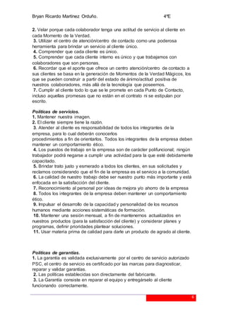 Bryan Ricardo Martínez Orduño. 4ºE
6
2. Velar porque cada colaborador tenga una actitud de servicio al cliente en
cada Momento de la Verdad.
3. Utilizar el centro de atención/centro de contacto como una poderosa
herramienta para brindar un servicio al cliente único.
4. Comprender que cada cliente es único.
5. Comprender que cada cliente interno es único y que trabajamos con
colaboradores que son personas.
6. Recordar que el aporte que ofrece un centro atención/centro de contacto a
sus clientes se basa en la generación de Momentos de la Verdad Mágicos, los
que se pueden construir a partir del estado de ánimo/actitud positiva de
nuestros colaboradores, más allá de la tecnología que poseemos.
7. Cumplir al cliente todo lo que se le promete en cada Punto de Contacto,
incluso aquellas promesas que no están en el contrato ni se estipulan por
escrito.
Políticas de servicios.
1. Mantener nuestra imagen.
2. El cliente siempre tiene la razón.
3. Atender al cliente es responsabilidad de todos los integrantes de la
empresa, para lo cual deberán conocerlos
procedimientos a fin de orientarlos. Todos los integrantes de la empresa deben
mantener un comportamiento ético.
4. Los puestos de trabajo en la empresa son de carácter polifuncional; ningún
trabajador podrá negarse a cumplir una actividad para la que esté debidamente
capacitado.
5. Brindar trato justo y esmerado a todos los clientes, en sus solicitudes y
reclamos considerando que el fin de la empresa es el servicio a la comunidad.
6. La calidad de nuestro trabajo debe ser nuestro punto más importante y está
enfocada en la satisfacción del cliente.
7. Reconocimiento al personal por ideas de mejora y/o ahorro de la empresa
8. Todos los integrantes de la empresa deben mantener un comportamiento
ético.
9. Impulsar el desarrollo de la capacidad y personalidad de los recursos
humanos mediante acciones sistemáticas de formación.
10. Mantener una sesión mensual, a fin de mantenernos actualizados en
nuestros productos (para la satisfacción del cliente) y considerar planes y
programas, definir prioridades plantear soluciones.
11. Usar materia prima de calidad para darle un producto de agrado al cliente.
Políticas de garantías.
1. La garantía es validada exclusivamente por el centro de servicio autorizado
PSC, el centro de servicio es certificado por las marcas para diagnosticar,
reparar y validar garantías.
2. Las políticas establecidas son directamente del fabricante.
3. La Garantía consiste en reparar el equipo y entregárselo al cliente
funcionando correctamente.
 