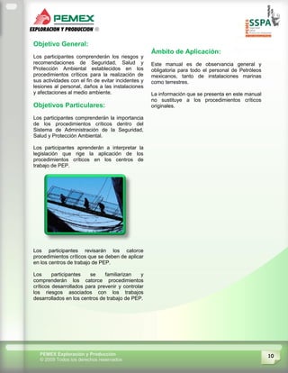 10PEMEX Exploración y Producción
© 2009 Todos los derechos reservados
Objetivo General:
Los participantes comprenderán los riesgos y
recomendaciones de Seguridad, Salud y
Protección Ambiental establecidos en los
procedimientos críticos para la realización de
sus actividades con el fin de evitar incidentes y
lesiones al personal, daños a las instalaciones
y afectaciones al medio ambiente.
Objetivos Particulares:
Los participantes comprenderán la importancia
de los procedimientos críticos dentro del
Sistema de Administración de la Seguridad,
Salud y Protección Ambiental.
Los participantes aprenderán a interpretar la
legislación que rige la aplicación de los
procedimientos críticos en los centros de
trabajo de PEP.
Los participantes revisarán los catorce
procedimientos críticos que se deben de aplicar
en los centros de trabajo de PEP.
Los participantes se familiarizan y
comprenderán los catorce procedimientos
críticos desarrollados para prevenir y controlar
los riesgos asociados con los trabajos
desarrollados en los centros de trabajo de PEP.
Ámbito de Aplicación:
Este manual es de observancia general y
obligatoria para todo el personal de Petróleos
mexicanos, tanto de instalaciones marinas
como terrestres.
La información que se presenta en este manual
no sustituye a los procedimientos críticos
originales.
 
