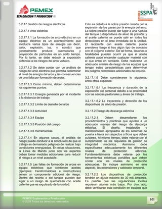 101PEMEX Exploración y Producción
© 2009 Todos los derechos reservados
3.2.17 Gestión de riesgos eléctricos
3.2.17.1 Arco eléctrico
3.2.17.1.1 La formación de arco eléctrico en un
equipo eléctrico es un acontecimiento que
involucra varios tipos de energía (es decir,
calor, explosión, luz, y sonido) que
generalmente produce quemaduras y
proyección de partículas en un corto tiempo.
Por lo tanto, se debe reducir la exposición
potencial a los riesgos del arco voltaico.
3.2.17.1.2 Se debe contar con un análisis de
riesgo del arco eléctrico que permita determinar
el nivel de energía del arco y las consecuencias
de una falla por formación de arcos.
3.2.17.1.3 Como mínimo, deben determinarse
los siguientes puntos:
3.2.17.1.3.1 Energía generada por el incidente
a la distancia de trabajo
3.2.17.1.3.2 Límite de destello del arco
3.2.17.1.3.3 Actividad
3.2.17.1.3.4 Equipo
3.2.17.1.3.5 Posición del cuerpo
3.2.17.1.3.6 Herramientas
3.2.17.1.4 En algunos casos, el análisis de
riesgo puede conducir a la conclusión de que el
trabajo es demasiado peligroso de realizar bajo
condiciones energizadas. En estas situaciones,
la Línea de Mando junto con los expertos
deben tomar medidas adicionales para reducir
el riesgo a un nivel aceptable.
3.2.17.1.5 Las fallas de formación de arcos en
equipo eléctricos que contienen aceites
(ejemplos: transformadores e interruptores)
tienen un componente adicional de riesgo.
Dentro del recinto o del tanque pueden dar
lugar a un riesgo de quemadura con aceite
caliente que es expulsado de la unidad.
Esto es debido a la sobre presión creada por la
expansión de los gases por la energía del arco.
La sobre presión puede dar lugar a una ruptura
del tanque o dispositivos de alivio de presión, y
el aceite caliente se puede salir en todas las
direcciones en el área inmediata de la unidad.
El recipiente con aceite caliente puede
prenderse fuego si hay algún tipo de contacto
con el oxígeno exterior. De tal forma, lesiones o
fatalidades pueden ocurrir ya que el aceite
caliente pude encender cualquier material con
el que entre en contacto. Debe realizarse un
adecuado análisis de riesgo de los equipos que
tengan estas características para determinar
los peligros potenciales adicionales del equipo.
3.2.17.1.6 Debe considerarse lo siguiente,
entre otros aspectos:
3.2.17.1.6.1 La frecuencia y duración de la
exposición del personal debido a la proximidad
con las sendas peatonales y áreas de trabajo.
3.2.17.1.6.2 La trayectoria y dirección de los
dispositivos de alivio de presión.
3.2.17.2 Riesgo de descarga eléctrica
3.2.17.2.1 Deben desarrollarse los
procedimientos y prácticas que ayuden a un
adecuado manejo del riesgo de descarga
eléctrica. El diseño, instalación y
mantenimiento apropiados de los sistemas de
puesta a tierra son aspectos críticos que deben
cuidarse. Al mismo tiempo, debe velarse por el
cumplimiento de los requisitos de gestión de
integridad mecánica. Asimismo debe
especificarse adecuadamente los diferentes
niveles de protección eléctrica.
Fundamentalmente debe velarse por las
herramientas eléctricas portátiles que deben
contar con los niveles de protección
adecuadas. Se incluye asimismo en este
aspecto, las extensiones y cableado temporal.
3.2.17.2.2 Los dispositivos de protección
tendrán un ajuste máximo de 30 mili amperes.
Es posible que las regulaciones locales
requieran ajustes más bajos. Por otro lado,
debe verificarse esta condición en equipos que
 