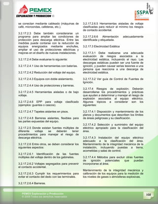 102PEMEX Exploración y Producción
© 2009 Todos los derechos reservados
se conectan mediante cableado (máquinas de
café, microondas, cafeteras, etc.).
3.2.17.2.3 Debe también considerarse un
programa para ampliar las condiciones de
protección para descarga eléctrica. Entre las
medidas puede contarse con la reducción de
equipos energizados mediante enchufes,
ampliar el uso de protecciones eléctricas y
mejoras en el diseño de nuevas instalaciones.
3.2.17.2.4 Debe evaluarse lo siguiente:
3.2.17.2.4.1 Uso de herramientas con baterías.
3.2.17.2.4.2 Reducción del voltaje del equipo.
3.2.17.2.4.3 Equipos con doble aislamiento.
3.2.17.2.4.4 Uso de protecciones y barreras.
3.2.17.2.4.5 Herramientas aisladas o de bajo
voltaje.
3.2.17.2.4.6 EPP para voltaje clasificado
(ejemplos: guantes o cascos).
3.2.17.2.4.7 Tapetes aislantes en pisos.
3.2.17.2.4.8 Barreras aislantes, flexibles para
las partes expuestas del equipo.
3.2.17.2.5 Donde existan fuentes múltiples de
diferente voltaje se deberán tener
procedimientos para manejar el riesgo de
descarga eléctrica.
3.2.17.2.6 Entre otros, se deben considerar los
siguientes aspectos:
3.2.17.2.6.1 Identificación de las fuentes
múltiples del voltaje dentro de los gabinetes.
3.2.17.2.6.2 Voltajes segregados para prevenir
el contacto accidental.
3.2.17.2.6.3 Cumplir los requerimientos para
evitar el contacto del dedo con las terminales.
3.2.17.2.6.4 Barreras.
3.2.17.2.6.5 Herramientas aisladas de voltaje
clasificadas para reducir al mínimo los riesgos
de contacto accidental.
3.2.17.2.6.6 Alimentación adecuadamente
identificada y etiquetada.
3.2.17.3 Electricidad Estática
3.2.17.3.1 Debe realizarse una adecuada
evaluación de riesgos asociados a la
electricidad estática, incluyendo el rayo. Las
descargas estáticas pueden ser una fuente de
ignición, y pueden causar serias lesiones a una
persona que reacciona a una descarga de
electricidad estática.
3.2.17.3.2 Ver guía de Control de Fuentes de
Ignición.
3.2.17.4 Riesgos de explosión; Deberán
desarrollarse los procedimientos y prácticas
que ayuden a determinar y manejar el riesgo de
explosión asociados al equipo eléctrico.
Algunos tópicos a considerar son los
siguientes:
3.2.17.4.1 Disposición y mantenimiento de los
planos y documentos que describen los límites
de áreas peligrosas y su clasificación.
3.2.17.4.2 Selección y suministro del equipo
eléctrico apropiado para la clasificación del
área.
3.2.17.4.3 Instalación del equipo eléctrico
adecuado a la clasificación del área.
Mantenimiento de la integridad mecánica de la
instalación, incluyendo puestas a tierra,
acometidas y salas de control.
3.2.17.4.4 Métodos para excluir otras fuentes
de ignición potenciales que puedan
incorporarse al área.
Mantenimiento de la integridad mecánica y
calibración de los equipos para la medición de
los niveles de gases o atmósferas explosivas.
 