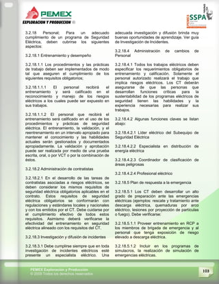 103PEMEX Exploración y Producción
© 2009 Todos los derechos reservados
3.2.18 Personal; Para un adecuado
cumplimiento de un programa de Seguridad
Eléctrica, deben cubrirse los siguientes
aspectos:
3.2.18.1 Entrenamiento y desempeño
3.2.18.1.1 Los procedimientos y las prácticas
de trabajo deben ser implementados de modo
tal que aseguren el cumplimiento de los
siguientes requisitos obligatorios;
3.2.18.1.1.1 El personal recibirá el
entrenamiento y será calificado en el
reconocimiento y manejo de los riesgos
eléctricos a los cuales puede ser expuesto en
sus trabajos.
3.2.18.1.1.2 El personal que recibirá el
entrenamiento será calificado en el uso de los
procedimientos y prácticas de seguridad
eléctrica. El entrenamiento, la validación, y el
reentrenamiento en un intervalo apropiado para
mantener el conocimiento y las habilidades
actuales serán gestionados y documentados
apropiadamente. La validación y aprobación
puede ser realizada por medio de una prueba
escrita, oral, o por VCT o por la combinación de
éstos.
3.2.18.2 Administración de contratistas
3.2.18.2.1 En el desarrollo de las tareas de
contratistas asociadas a riesgos eléctricos, se
deben considerar los mismos requisitos de
seguridad eléctrica obligatorios aplicables en el
contrato. Estos requisitos de seguridad
eléctrica obligatorios se conformarán con
regulaciones y estándares locales y nacionales
y con los emitidos por el CT. Debe cuidarse por
el cumplimiento efectivo de todos estos
requisitos. Asimismo deberá verificarse la
efectividad del entrenamiento en seguridad
eléctrica alineado con los requisitos del CT.
3.2.18.3 Investigación y difusión de incidentes
3.2.18.3.1 Debe cumplirse siempre que en toda
investigación de incidentes eléctricos esté
presente un especialista eléctrico. Una
adecuada investigación y difusión brinda muy
buenas oportunidades de aprendizaje. Ver guía
de Investigación de Incidentes.
3.2.18.4 Administración de cambios de
Personal
3.2.18.4.1 Todos los trabajos eléctricos deben
especificar los requerimientos obligatorios de
entrenamiento y calificación. Solamente el
personal autorizado realizará el trabajo que
implica riesgos eléctricos. Los CT deberán
asegurarse de que las personas que
desarrollan funciones críticas para la
sustentabilidad de los programas eléctricos de
seguridad tienen las habilidades y la
experiencia necesarias para realizar sus
trabajos.
3.2.18.4.2 Algunas funciones claves se listan
abajo:
3.2.18.4.2.1 Líder eléctrico del Subequipo de
Seguridad Eléctrica
3.2.18.4.2.2 Especialista en distribución de
energía eléctrica
3.2.18.4.2.3 Coordinador de clasificación de
áreas peligrosas
3.2.18.4.2.4 Profesional eléctrico
3.2.18.5 Plan de respuesta a la emergencia
3.2.18.5.1 Los CT deben desarrollar un alto
grado de preparación ante las emergencias
eléctricas (ejemplos: rescate y tratamiento ante
descarga eléctrica, quemaduras por arco
eléctrico, lesiones por proyección de partículas
o fuego). Debe verificarse:
3.2.18.5.1.1 Proveer entrenamiento en RCP a
los miembros de brigada de emergencia y al
personal que tenga exposición de riesgo
elevado a descarga eléctrica.
3.2.18.5.1.2 Incluir en los programas de
simulacros, la realización de simulación de
emergencias eléctricas.
 