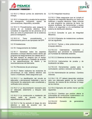 104PEMEX Exploración y Producción
© 2009 Todos los derechos reservados
3.2.18.5.1.3 Marcar puntos de aislamiento de
energía.
3.2.18.5.1.4 Inspección y prueba de los equipos
de emergencia, incluyendo equipo de
comunicaciones, disponible y accesible.
3.2.18.5.1.5 Procedimientos para asegurar la
escena de un incidente eléctrico. Debe
considerar la seguridad de las personas en el
área así como la preservación de la evidencia
para la investigación.
3.2.18.5.1.6 Tener procedimientos y
entrenamiento para el uso apropiado del EPP.
3.2.19 Instalaciones
3.2.19.1 Aseguramiento de Calidad
3.2.19.1.1 Garantizar todos los aspectos
asociados a energía eléctrica entren dentro del
programa de Aseguramiento de Calidad del CT.
De esta manera se asegura que el equipo
eléctrico está fabricado e instalado de acuerdo
a las especificaciones de diseño y las
recomendaciones del fabricante.
3.2.19.2 Revisiones de pre-arranque
3.2.19.2.1 Deben realizarse las revisiones de
pre-arranque en todo sistema eléctrico sea
nuevo o modificado. Debe asegurarse que:
3.2.19.2.1.1 La identificación del circuito es
adecuada y permanecerá inalterable y que la
información de aislamiento está considerada y
verificada como correcta.
3.2.19.2.1.2 La documentación necesaria para
un adecuado aislamiento y bloqueo está
disponible.
3.2.19.2.1.3 La construcción e instalación del
equipo están de acuerdo con las
especificaciones de diseño.
3.2.19.2.1.4 Se ha excluido el riesgo de arco
eléctrico y está de acuerdo con las
disposiciones establecidas.
3.2.19.3 Integridad mecánica
3.2.19.3.1 Debe asegurarse que se cumpla el
programa de Integridad Mecánica en todos los
sistemas y equipos eléctricos. Debe incluirse
en este programa los sistemas de tierra, los
equipos auxiliares, las herramientas y equipo
críticos a la seguridad y a la confiabilidad del
sistema de distribución eléctrica.
3.2.19.3.2 Consultar la guía de Integridad
Mecánica.
3.2.19.3.3 Ejemplos de instalaciones auxiliares
son las siguientes:
3.2.19.3.3.1 Techos y otras protecciones para
el equipo eléctrico.
3.2.19.3.3.2 Calentadores especiales y
dispositivos que previenen la contaminación
por humedad de materiales aislantes.
3.2.19.3.3.3 Sistemas de tierras temporales.
3.2.19.3.3.4 Instrumentos de prueba y de
localización de fallas.
3.2.19.3.3.5 Herramientas usadas para la
conmutación, cambio o remoción de fusibles.
3.2.19.4 Administración de cambios - Cambios
menores
3.2.19.4.1 EL CT deberá desarrollar prácticas
para una adecuada gestión de los cambios
menores, de manera tal de minimizar el riesgo
de los mismos.
3.2.19.4.2 Ejemplos del cambio menor son los
siguientes:
3.2.19.4.2.1 Cambios que podrían alterar la
profundidad de conductores subterráneos o la
elevación de líneas eléctricas aéreas
3.2.19.4.2.2 Conexión de generadores
temporales
 