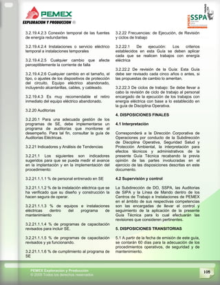 105PEMEX Exploración y Producción
© 2009 Todos los derechos reservados
3.2.19.4.2.3 Conexión temporal de las fuentes
de energía redundantes
3.2.19.4.2.4 Instalaciones o servicio eléctrico
temporal a instalaciones temporales
3.2.19.4.2.5 Cualquier cambio que afecte
perceptiblemente la corriente de falla
3.2.19.4.2.6 Cualquier cambio en el tamaño, el
tipo, o ajustes de los dispositivos de protección
del circuito. Equipo eléctrico abandonado,
incluyendo alcantarillas, cables, y cableado.
3.2.19.4.3 Es muy recomendable el retiro
inmediato del equipo eléctrico abandonado.
3.2.20 Auditorias
3.2.20.1 Para una adecuada gestión de los
programas de SE, debe implementarse un
programa de auditorías que monitoree el
desempeño. Para tal fin, consultar la guía de
Auditorias Eléctricas.
3.2.21 Indicadores y Análisis de Tendencias
3.2.21.1 Los siguientes son indicadores
sugeridos para que se pueda medir el avance
en la implantación y en la implementación del
procedimiento:
3.2.21.1.1.1 % de personal entrenado en SE
3.2.21.1.1.2 % de la instalación eléctrica que se
ha verificado que su diseño y construcción la
hacen segura de operar.
3.2.21.1.1.3 % de equipos e instalaciones
eléctricas dentro del programa de
mantenimiento
3.2.21.1.1.4 % de programas de capacitación
revisados para incluir SE.
3.2.21.1.1.5 % de programas de capacitación
revisados y ya funcionando.
3.2.21.1.1.6 % de cumplimiento al programa de
SE
3.2.22 Frecuencias: de Ejecución, de Revisión
y ciclos de trabajo
3.2.22.1 De ejecución: Los criterios
establecidos en esta Guía se deben aplicar
cada que se realicen trabajos con energía
eléctrica
3.2.22.2 De revisión de la Guía: Esta Guía
debe ser revisado cada cinco años o antes, si
las propuestas de cambio lo ameritan.
3.2.22.3 De ciclos de trabajo: Se debe llevar a
cabo la revisión de ciclo de trabajo al personal
encargado de la ejecución de los trabajos con
energía eléctrica con base a lo establecido en
la guía de Disciplina Operativa.
4. DISPOSICIONES FINALES
4.1 Interpretación
Corresponderá a la Dirección Corporativa de
Operaciones por conducto de la Subdirección
de Disciplina Operativa, Seguridad Salud y
Protección Ambiental, la interpretación para
efectos técnicos y administrativos de la
presente Guía Técnica recabando la previa
opinión de las partes involucradas en el
ejercicio de las disposiciones descritas en este
documento.
4.2 Supervisión y control
La Subdirección de DO, SSPA, las Auditorias
de SIPA y la Línea de Mando dentro de los
Centros de Trabajo e Instalaciones de PEMEX
en el ámbito de sus respectivas competencias
son las encargadas de llevar el control y
seguimiento de la aplicación de la presente
Guía Técnica para lo cual efectuarán las
revisiones que consideren pertinentes.
5. DISPOSICIONES TRANSITORIAS
5.1 A partir de la fecha de emisión de este guía,
se contarán 60 días para la adecuación de los
procedimientos operativos, de seguridad y de
mantenimiento.
 