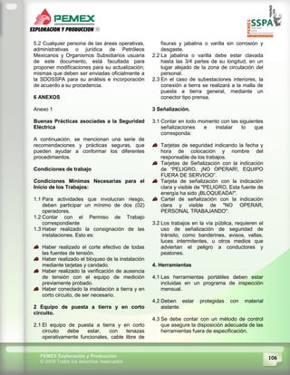 106PEMEX Exploración y Producción
© 2009 Todos los derechos reservados
5.2 Cualquier persona de las áreas operativas,
administrativas o jurídica de Petróleos
Mexicanos y Organismos Subsidiarios usuaria
de este documento, está facultada para
proponer modificaciones para su actualización,
mismas que deben ser enviadas oficialmente a
la SDOSSPA para su análisis e incorporación
de acuerdo a su procedencia.
6 ANEXOS
Anexo 1
Buenas Prácticas asociadas a la Seguridad
Eléctrica
A continuación, se mencionan una serie de
recomendaciones y prácticas seguras, que
pueden ayudar a conformar los diferentes
procedimientos.
Condiciones de trabajo
Condiciones Mínimas Necesarias para el
Inicio de los Trabajos:
1.1 Para actividades que involucran riesgo,
deben participar un mínimo de dos (02)
operadores.
1.2 Contar con el Permiso de Trabajo
correspondiente
1.3 Haber realizado la consignación de las
instalaciones. Esto es:
Haber realizado el corte efectivo de todas
las fuentes de tensión.
Haber realizado el bloqueo de la instalación
mediante tarjetas y candado.
Haber realizado la verificación de ausencia
de tensión con el equipo de medición
previamente probado.
Haber conectado la instalación a tierra y en
corto circuito, de ser necesario.
2 Equipo de puesta a tierra y en corto
circuito.
2.1 El equipo de puesta a tierra y en corto
circuito debe estar, con tenazas
operativamente funcionales, cable libre de
fisuras y jabalina o varilla sin corrosión y
desgaste.
2.2 La jabalina o varilla debe estar clavada
hasta las 3/4 partes de su longitud, en un
lugar alejado de la zona de circulación del
personal.
2.3 En el caso de subestaciones interiores, la
conexión a tierra se realizará a la malla de
puesta a tierra general, mediante un
conector tipo prensa.
3 Señalización.
3.1 Contar en todo momento con las siguientes
señalizaciones e instalar lo que
corresponda:
Tarjetas de seguridad indicando la fecha y
hora de colocación y nombre del
responsable de los trabajos.
Tarjetas de Señalización con la indicación
de “PELIGRO, ¡NO OPERAR!, EQUIPO
FUERA DE SERVICIO”.
Tarjeta de señalización con la indicación
clara y visible de "PELIGRO, Esta fuente de
energía ha sido ¡BLOQUEADA!".
Cartel de señalización con la indicación
clara y visible de "NO OPERAR,
PERSONAL TRABAJANDO".
3.2 Los trabajos en la vía pública, requieren el
uso de señalización de seguridad de
tránsito, como banderines, avisos, vallas,
luces intermitentes, u otros medios que
adviertan el peligro a conductores y
peatones.
4. Herramientas
4.1 Las herramientas portátiles deben estar
incluidas en un programa de inspección
mensual.
4.2 Deben estar protegidas con material
aislante.
4.3 Se debe contar con un método de control
que asegure la disposición adecuada de las
herramientas fuera de especificación.
 