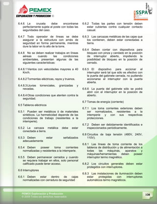 108PEMEX Exploración y Producción
© 2009 Todos los derechos reservados
6.4.6 La cruceta debe encontrarse
perfectamente sujeta al poste con todas las
seguridades del caso.
6.4.7 Todo operador de líneas se debe
asegurar a la estructura con arnés de
seguridad en forma permanente, mientras
dure la labor en lo alto de la torre.
6.4.8 No se deben realizar trabajos en líneas
aéreas cuando las condiciones
ambientales, presentan algunas de las
siguientes características:
6.4.8.1 Vientos con velocidades mayores a 40
Km/h.
6.4.8.2 Tormentas eléctricas, rayos y truenos.
6.4.8.3 Lluvias torrenciales, granizadas y
nevadas.
6.4.8.4 Otras condiciones que atenten contra la
seguridad.
6.5 Tableros eléctricos
6.5.1 Pueden ser metálicos ó de materiales
sintéticos. La hermeticidad depende de las
condiciones de trabajo (resistentes a la
intemperie).
6.5.2 La carcaza metálica debe estar
conectada a tierra.
6.5.3 Deben estar señalizados
adecuadamente
6.5.4 Deben poseer toma corrientes
normalizadas y resistentes a la intemperie.
6.5.5 Deben permanecer cerrados y cuando
se requiera trabajar en ellos, solo personal
calificado puede tener acceso.
6.6 Interruptores
6.6.1 Deben estar dentro de cajas
normalizadas con cerradura de seguridad
6.6.2 Todas las partes con tensión deben
estar cubiertas contra cualquier contacto
casual.
6.6.3 Las carcazas metálicas de las cajas que
los contienen, deben estar conectadas a
tierra.
6.6.4 Deben contar con dispositivos para
bloqueo con pinza y candado en la posición
de interruptor abierto, impidiendo la
posibilidad de bloqueo en la posición de
cerrado.
6.6.5 El dispositivo para accionar el
interruptor será tal que sólo es efectivo con
la puerta del gabinete cerrada, no pudiendo
accionarse el interruptor con la puerta
abierta.
6.6.6 La puerta del gabinete sólo se podrá
abrir con el interruptor en la posición de
abierto.
6.7 Tomas de energía (corriente)
6.7.1 Los toma corrientes exteriores deben
ser normalizados, resistentes a la
intemperie y con sus respectivas
protecciones.
6.7.2 Deben ser debidamente identificados e
inspeccionados periódicamente.
6.8 Circuitos de baja tensión (480V, 240V,
110V).
6.8.1 Las líneas de toma corriente de los
tableros de distribución y de alimentación a
todas las máquinas, aparatos y
máquinas/herramientas deben poseer
interruptor termo magnético.
6.8.2 Los circuitos generales deben estar
protegidos con interruptores.
6.8.3 Las instalaciones de iluminación deben
estar protegidas con interruptores
automáticos termo magnéticos.
 