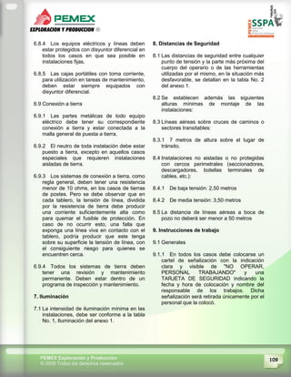 109PEMEX Exploración y Producción
© 2009 Todos los derechos reservados
6.8.4 Los equipos eléctricos y líneas deben
estar protegidos con disyuntor diferencial en
todos los casos en que sea posible en
instalaciones fijas.
6.8.5 Las cajas portátiles con toma corriente,
para utilización en tareas de mantenimiento,
deben estar siempre equipados con
disyuntor diferencial.
6.9 Conexión a tierra
6.9.1 Las partes metálicas de todo equipo
eléctrico debe tener su correspondiente
conexión a tierra y estar conectada a la
malla general de puesta a tierra.
6.9.2 El neutro de toda instalación debe estar
puesto a tierra, excepto en aquellos casos
especiales que requieren instalaciones
aisladas de tierra.
6.9.3 Los sistemas de conexión a tierra, como
regla general, deben tener una resistencia
menor de 10 ohms, en los casos de tierras
de postes. Pero se debe observar que en
cada tablero, la tensión de línea, dividida
por la resistencia de tierra debe producir
una corriente suficientemente alta como
para quemar el fusible de protección. En
caso de no ocurrir esto, una falla que
exponga una línea viva en contacto con el
tablero, podría producir que este tenga
sobre su superficie la tensión de línea, con
el consiguiente riesgo para quienes se
encuentren cerca.
6.9.4 Todos los sistemas de tierra deben
tener una revisión y mantenimiento
permanente. Deben estar dentro de un
programa de inspección y mantenimiento.
7. Iluminación
7.1 La intensidad de iluminación mínima en las
instalaciones, debe ser conforme a la tabla
No. 1, Iluminación del anexo 1.
8. Distancias de Seguridad
8.1 Las distancias de seguridad entre cualquier
punto de tensión y la parte más próxima del
cuerpo del operario o de las herramientas
utilizadas por el mismo, en la situación más
desfavorable, se detallan en la tabla No. 2
del anexo 1.
8.2 Se establecen además las siguientes
alturas mínimas de montaje de las
instalaciones:
8.3 Líneas aéreas sobre cruces de caminos o
sectores transitables:
8.3.1 7 metros de altura sobre el lugar de
tránsito.
8.4 Instalaciones no aisladas o no protegidas
con cercos perimetrales (seccionadores,
descargadores, botellas terminales de
cables, etc.):
8.4.1 De baja tensión: 2,50 metros
8.4.2 De media tensión: 3,50 metros
8.5 La distancia de líneas aéreas a boca de
pozo no deberá ser menor a 50 metros
9. Instrucciones de trabajo
9.1 Generales
9.1.1 En todos los casos debe colocarse un
cartel de señalización con la indicación
clara y visible de "NO OPERAR,
PERSONAL TRABAJANDO" y una
TARJETA DE SEGURIDAD indicando la
fecha y hora de colocación y nombre del
responsable de los trabajos. Dicha
señalización será retirada únicamente por el
personal que la colocó.
 
