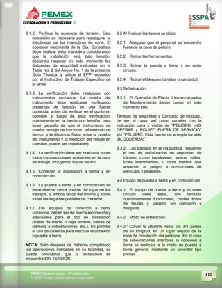 110PEMEX Exploración y Producción
© 2009 Todos los derechos reservados
9.1.2 Verificar la ausencia de tensión. Esta
operación es necesaria para reasegurar la
efectividad de las maniobras de corte. El
operador electricista de la Cía. Contratista
debe realizar esta maniobra considerando
que la instalación está bajo tensión,
debiendo respetar en todo momento las
distancias de seguridad indicadas en la
Tabla No. 2 del Anexo No. 1 de la presente
Guía Técnica, y utilizar el EPP requerido
por el Instructivo de Trabajo Específico de
la tarea.
9.1.3 La verificación debe realizarse con
instrumentos probados. La prueba del
instrumento debe realizarse verificando
presencia de tensión en una fuente
conocida, antes de verificar en el punto en
cuestión y luego de esta verificación,
nuevamente en la fuente con tensión, para
tener garantía de que el instrumento de
prueba no dejó de funcionar. (el intervalo de
tiempo y la distancia física entre la prueba
del instrumento y la medición del voltaje en
cuestión, puede ser importante).
9.1.4 La verificación debe ser realizada sobre
todos los conductores existentes en la zona
de trabajo, incluyendo los de neutro.
9.1.5 Conectar la instalación a tierra y en
corto circuito.
9.1.6 La puesta a tierra y en cortocircuito se
debe realizar cerca posible del lugar de los
trabajos, a ambos lados del mismo y sobre
todas las llegadas posibles de corriente.
9.1.7 Los equipos de conexión a tierra
utilizados, deben ser de marca reconocida y
adecuados para el tipo de instalación
(líneas de media o baja tensión, barras de
tableros o subestaciones, etc.). Se prohíbe
el uso de cadenas para efectuar la conexión
o puesta a tierra.
NOTA: Sólo después de haberse completado
las operaciones indicadas en su totalidad, se
puede considerar que la instalación se
encuentra SIN TENSIÓN.
9.2 Al finalizar las tareas se debe:
9.2.1 Asegurar que el personal se encuentre
fuera de la zona de peligro.
9.2.2 Retirar las herramientas.
9.2.3 Retirar la puesta a tierra y en corto
circuito.
9.2.4 Retirar el bloqueo (tarjetas o candado).
9.3 Señalización:
9.3.1 El Operador de Planta ó los encargados
de Mantenimiento deben contar en todo
momento con:
Tarjetas de seguridad y Candado de bloqueo,
de ser el caso; así como carteles con la
indicación clara y visible de "PELIGRO, ¡NO
OPERAR ¡, EQUIPO FUERA DE SERVICIO”
y/o “PELIGRO, Esta fuente de energía ha sido
¡BLOQUEADA!".
9.3.2 Los trabajos en la vía pública, requieren
el uso de señalización de seguridad de
tránsito, como banderines, avisos, vallas,
luces intermitentes, u otros medios que
adviertan el peligro a conductores de
vehículos y peatones.
9.4 Equipo de puesta a tierra y en corto circuito.
9.4.1 El equipo de puesta a tierra y en corto
circuito debe estar, con tenazas
operativamente funcionales, cables libres
de fisuras y jabalina sin corrosión y
desgaste.
9.4.2 Modo de instalación:
9.4.2.1 Clavar la jabalina hasta las 3/4 partes
de su longitud, en un lugar alejado de la
zona de circulación del personal. En el caso
de subestaciones interiores la conexión a
tierra se realizará a la malla de puesta a
tierra general, mediante un conector tipo
prensa.
 