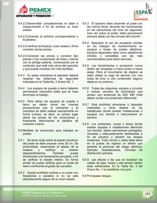 111PEMEX Exploración y Producción
© 2009 Todos los derechos reservados
9.4.2.2 Desenrollar completamente el cable e
inspeccionarlo a fin de verificar su buen
estado.
9.4.2.3 Conectar el extremo correspondiente a
la jabalina.
9.4.2.4 Verificar la limpieza, buen estado y firme
conexión de las pinzas.
9.4.2.5 Conectar las pinzas o conector tipo
prensa a los conductores de línea o barras
con la pértiga aislante, comenzando por el
conductor que esté más cerca del operador
y que pueda conectar con más facilidad.
9.4.3 En estas maniobras el operador deberá
respetar las distancias de seguridad
indicadas en la Tabla No. 2 Anexo No. 1.
9.4.4 Los equipos de puesta a tierra deberán
permanecer colocados hasta que se haya
terminado el trabajo.
9.4.5 Para retirar los equipos de puesta a
tierra se deben tomar las mismas
precauciones que al colocarlos y la
maniobra se debe realizar exactamente en
forma inversa, es decir, en primer lugar
retirar las pinzas de los conductores y
finalmente desconectar la jabalina de
conexión a tierra.
9.5 Medidas de prevención para trabajos en
postes
9.5.1 De tener duda sobre el estado mecánico
del poste se debe excavar unos 30 cm. De
profundidad, observando el estado de la
madera y verificar si existen
desprendimientos. También puede
introducirse una herramienta punzante, a fin
de verificar el estado interior. En forma
similar se puede verificar para un poste de
hierro verificando el grado de corrosión.
9.5.2 Queda prohibido subirse a un poste con
trepadores o escalera si no se está
absolutamente seguro de su buen estado.
9.5.3 El operario debe ascender al poste con
las manos libres, llevando las herramientas
en las cartucheras del cinto de seguridad.
Una vez sobre el poste, debe permanecer
siempre atado con las correas del cinturón.
9.5.4 Descartar el uso de escaleras móviles
en los trabajos de mantenimiento en
equipos y líneas de postes eléctricos.
Equipos especiales tales como plataformas
móviles o canastillas son las más
recomendados para estos servicios.
9.5.5 Las herramientas o accesorios nunca
deben ser arrojadas ni hacia arriba ni hacia
abajo. Para el movimiento de objetos se
debe utilizar la soga de servicio con una
bolsa de lona (u otro contenedor seguro)
atada en su extremo.
9.5.6 Todas las máquinas, equipos y circuitos
e incluso circuitos de iluminación que
actúen con tensiones de 220/ 480 Volts
deben contar con protección diferencial.
9.5.7 Está prohibido almacenar o depositar
materiales u otros objetos en los
habitáculos donde existan instalaciones o
equipos con tensión o instrumentos en
servicio.
9.5.8 Los ambientes, zonas o áreas donde
existan equipos e instalaciones eléctricas
con tensión, deben permanecer protegidas,
cerradas y adecuadamente señalizadas a
fin de prevenir y advertir los riesgos
existentes. Todo recinto o celda debe tener
en la puerta de ingreso un letrero que
advierta al personal del riesgo eléctrico.
Ejemplo: Subestaciones, Circuitos de
distribución primaria.
9.5.9 Las alturas a las que se localizan los
cables de baja, media y alta tensión deben
estar señalizadas. En la Tabla No. 3 del
Anexo No. 1 se establece una guía.
9.6 Principales riesgos.
 