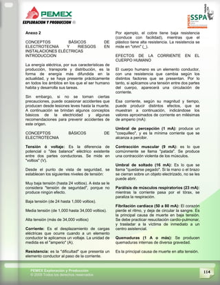 114PEMEX Exploración y Producción
© 2009 Todos los derechos reservados
Anexo 2
CONCEPTOS BÁSICOS DE
ELECTROTECNIA Y RIESGOS EN
INSTALACIONES ELÉCTRICAS
INTRODUCCION
La energía eléctrica, por sus características de
producción, transporte y distribución, es la
forma de energía más difundida en la
actualidad, y se haya presente prácticamente
en todos los ámbitos en los que el ser humano
habita y desarrolla sus tareas.
Sin embargo, si no se toman ciertas
precauciones, puede ocasionar accidentes que
producen desde lesiones leves hasta la muerte.
A continuación se brindan algunos conceptos
básicos de la electricidad y algunas
recomendaciones para prevenir accidentes de
este origen.
CONCEPTOS BÁSICOS DE
ELECTROTECNIA
Tensión ó voltaje: Es la diferencia de
potencial o "des balance" eléctrico existente
entre dos partes conductoras. Se mide en
"voltios" (V).
Desde el punto de vista de seguridad, se
establecen los siguientes niveles de tensión:
Muy baja tensión (hasta 24 voltios). A ésta se le
considera "tensión de seguridad", porque no
produce ningún efecto.
Baja tensión (de 24 hasta 1,000 voltios).
Media tensión (de 1,000 hasta 34,000 voltios).
Alta tensión (más de 34,000 voltios)
Corriente: Es el desplazamiento de cargas
eléctricas que ocurre cuando a un elemento
conductor le aplicamos un voltaje. La unidad de
medida es el "amperio" (A).
Resistencia: es la "dificultad" que presenta un
elemento conductor al paso de la corriente.
Por ejemplo, el cobre tiene baja resistencia
(conduce con facilidad), mientras que el
plástico tiene alta resistencia. La resistencia se
mide en "ohm" (_).
EFECTOS DE LA CORRIENTE EN EL
CUERPO HUMANO
El cuerpo humano es un elemento conductor,
con una resistencia que cambia según los
distintos factores que se presentan. Por lo
tanto, si aplicamos una tensión entre dos partes
del cuerpo, aparecerá una circulación de
corriente.
Esa corriente, según su magnitud y tiempo,
puede producir distintos efectos, que se
muestran a continuación, indicándose los
valores aproximados de corriente en milésimas
de amperio (mA):
Umbral de percepción (1 mA): produce un
"cosquilleo", y es la mínima corriente que se
alcanza a percibir.
Contracción muscular (9 mA): es lo que
comúnmente se llama "patada". Se produce
una contracción violenta de los músculos.
Umbral de soltado (16 mA): Es lo que se
llama "quedarse pegado". Si la mano o el brazo
se cierran sobre un objeto electrizado, no se les
puede abrir.
Parálisis de músculos respiratorios (23 mA):
mientras la corriente pasa por el tórax, se
paraliza la respiración.
Fibrilación cardiaca (50 a 80 mA): El corazón
pierde el ritmo, y deja de circular la sangre. Es
la principal causa de muerte en baja tensión.
Se debe practicar resucitación cardio-pulmonar,
y trasladar a la víctima de inmediato a un
centro asistencial.
Quemaduras (1 A o más): Se producen
quemaduras internas de diversa gravedad.
Es la principal causa de muerte en alta tensión.
 