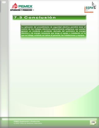 116PEMEX Exploración y Producción
© 2009 Todos los derechos reservados
La aplicación del procedimiento de seguridad eléctrica permitirá tener el
control de los trabajos eléctricos potencialmente peligrosos que puedan
generar un incidente o accidente, derivado del suministro de energía
eléctrica y de energía remanente que tenga el equipo o instalación en la
que se trabaje, evitando así daños al personal, las instalaciones y equipos.
 